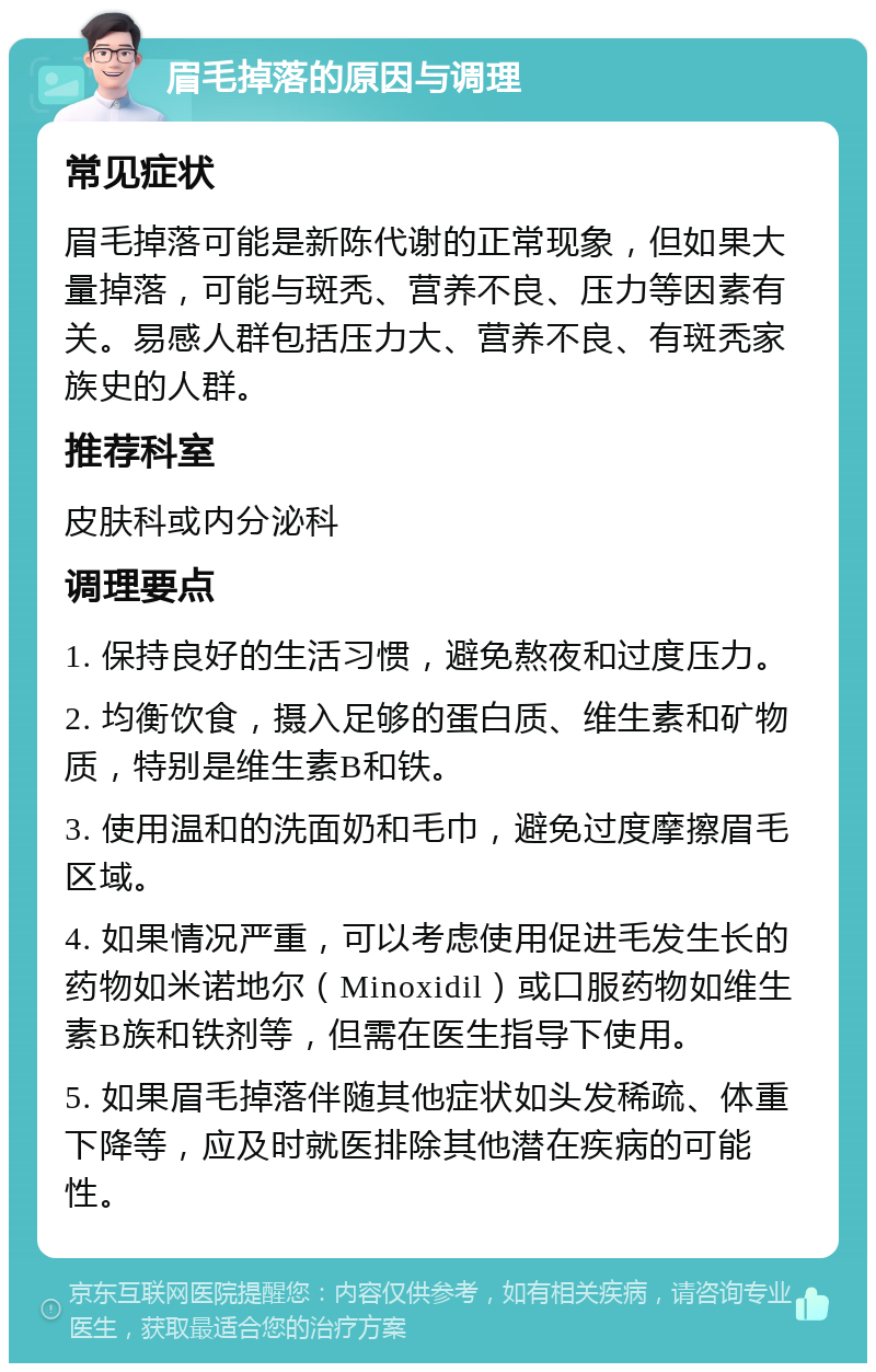 眉毛掉落的原因与调理 常见症状 眉毛掉落可能是新陈代谢的正常现象，但如果大量掉落，可能与斑秃、营养不良、压力等因素有关。易感人群包括压力大、营养不良、有斑秃家族史的人群。 推荐科室 皮肤科或内分泌科 调理要点 1. 保持良好的生活习惯，避免熬夜和过度压力。 2. 均衡饮食，摄入足够的蛋白质、维生素和矿物质，特别是维生素B和铁。 3. 使用温和的洗面奶和毛巾，避免过度摩擦眉毛区域。 4. 如果情况严重，可以考虑使用促进毛发生长的药物如米诺地尔（Minoxidil）或口服药物如维生素B族和铁剂等，但需在医生指导下使用。 5. 如果眉毛掉落伴随其他症状如头发稀疏、体重下降等，应及时就医排除其他潜在疾病的可能性。