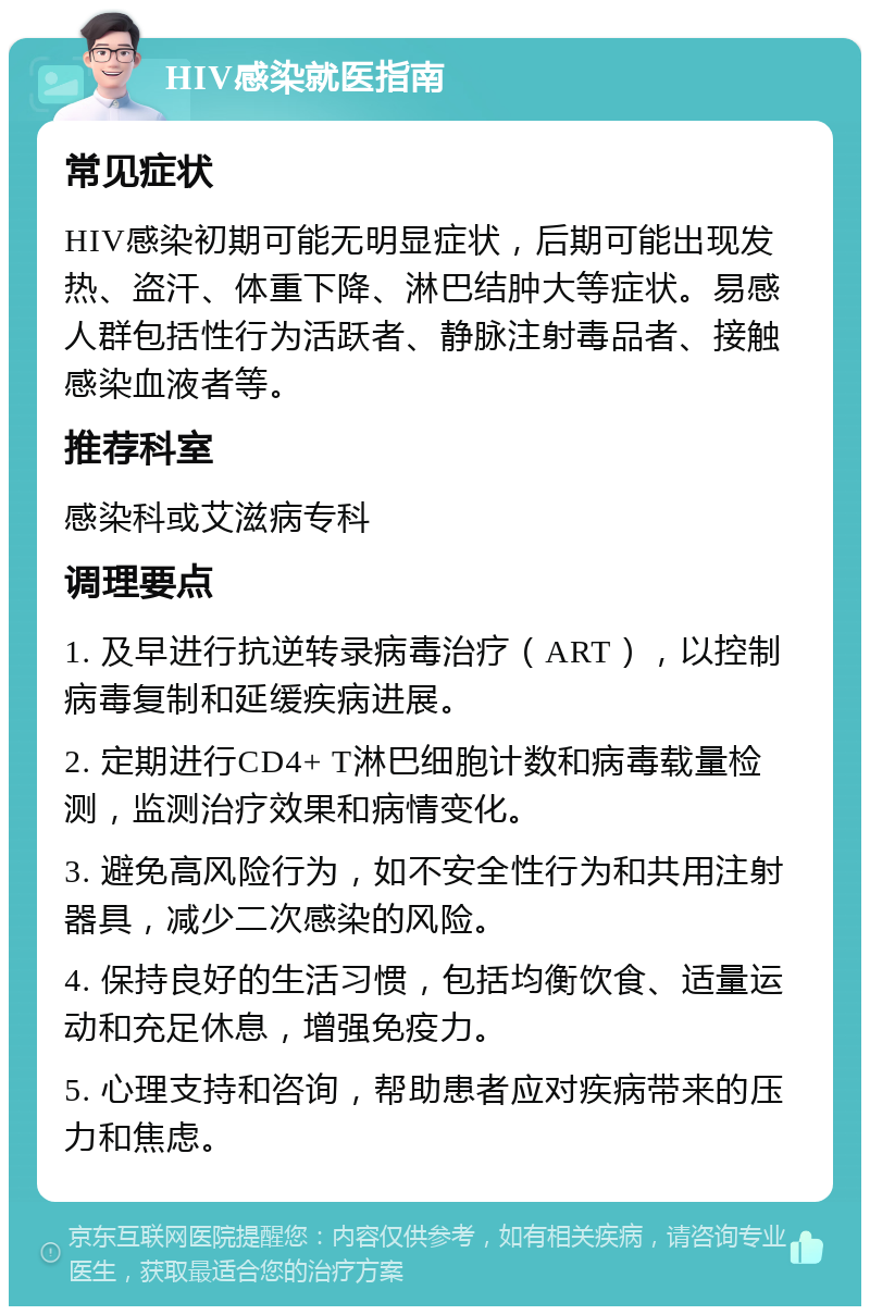 HIV感染就医指南 常见症状 HIV感染初期可能无明显症状，后期可能出现发热、盗汗、体重下降、淋巴结肿大等症状。易感人群包括性行为活跃者、静脉注射毒品者、接触感染血液者等。 推荐科室 感染科或艾滋病专科 调理要点 1. 及早进行抗逆转录病毒治疗（ART），以控制病毒复制和延缓疾病进展。 2. 定期进行CD4+ T淋巴细胞计数和病毒载量检测，监测治疗效果和病情变化。 3. 避免高风险行为，如不安全性行为和共用注射器具，减少二次感染的风险。 4. 保持良好的生活习惯，包括均衡饮食、适量运动和充足休息，增强免疫力。 5. 心理支持和咨询，帮助患者应对疾病带来的压力和焦虑。