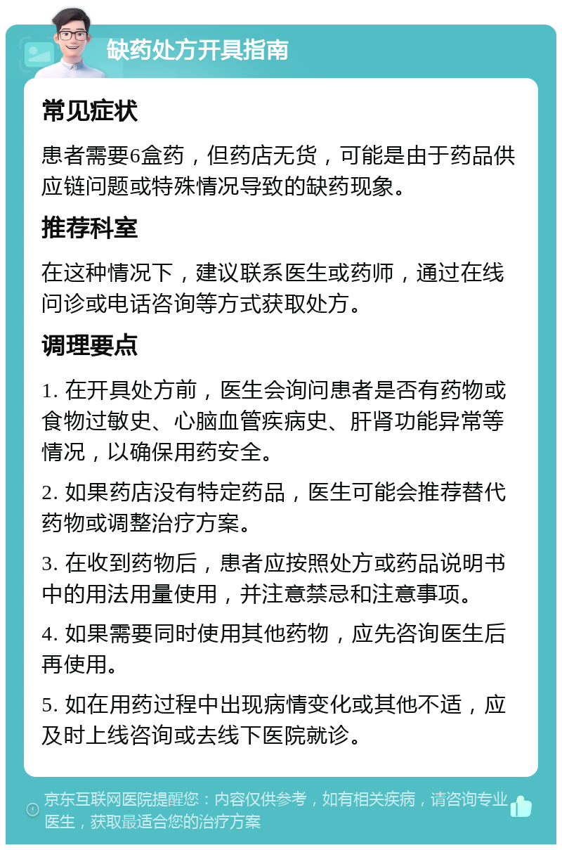 缺药处方开具指南 常见症状 患者需要6盒药，但药店无货，可能是由于药品供应链问题或特殊情况导致的缺药现象。 推荐科室 在这种情况下，建议联系医生或药师，通过在线问诊或电话咨询等方式获取处方。 调理要点 1. 在开具处方前，医生会询问患者是否有药物或食物过敏史、心脑血管疾病史、肝肾功能异常等情况，以确保用药安全。 2. 如果药店没有特定药品，医生可能会推荐替代药物或调整治疗方案。 3. 在收到药物后，患者应按照处方或药品说明书中的用法用量使用，并注意禁忌和注意事项。 4. 如果需要同时使用其他药物，应先咨询医生后再使用。 5. 如在用药过程中出现病情变化或其他不适，应及时上线咨询或去线下医院就诊。