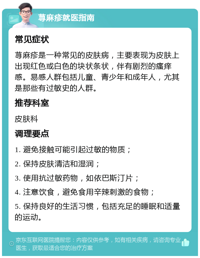 荨麻疹就医指南 常见症状 荨麻疹是一种常见的皮肤病，主要表现为皮肤上出现红色或白色的块状条状，伴有剧烈的瘙痒感。易感人群包括儿童、青少年和成年人，尤其是那些有过敏史的人群。 推荐科室 皮肤科 调理要点 1. 避免接触可能引起过敏的物质； 2. 保持皮肤清洁和湿润； 3. 使用抗过敏药物，如依巴斯汀片； 4. 注意饮食，避免食用辛辣刺激的食物； 5. 保持良好的生活习惯，包括充足的睡眠和适量的运动。