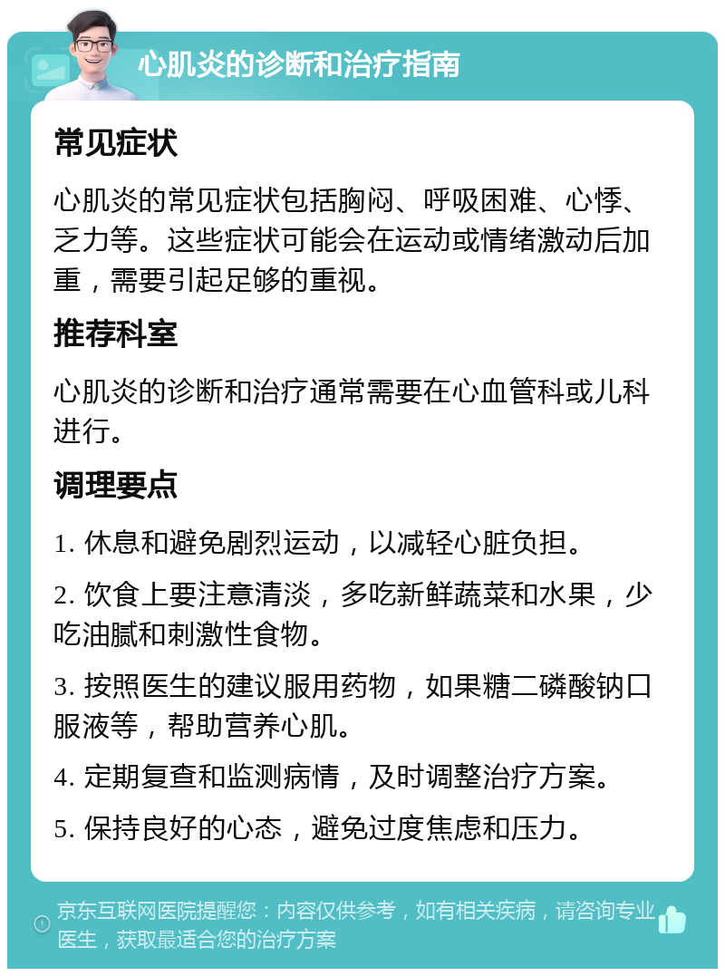 心肌炎的诊断和治疗指南 常见症状 心肌炎的常见症状包括胸闷、呼吸困难、心悸、乏力等。这些症状可能会在运动或情绪激动后加重，需要引起足够的重视。 推荐科室 心肌炎的诊断和治疗通常需要在心血管科或儿科进行。 调理要点 1. 休息和避免剧烈运动，以减轻心脏负担。 2. 饮食上要注意清淡，多吃新鲜蔬菜和水果，少吃油腻和刺激性食物。 3. 按照医生的建议服用药物，如果糖二磷酸钠口服液等，帮助营养心肌。 4. 定期复查和监测病情，及时调整治疗方案。 5. 保持良好的心态，避免过度焦虑和压力。