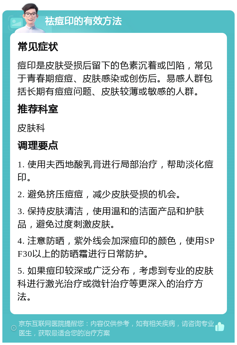 祛痘印的有效方法 常见症状 痘印是皮肤受损后留下的色素沉着或凹陷，常见于青春期痘痘、皮肤感染或创伤后。易感人群包括长期有痘痘问题、皮肤较薄或敏感的人群。 推荐科室 皮肤科 调理要点 1. 使用夫西地酸乳膏进行局部治疗，帮助淡化痘印。 2. 避免挤压痘痘，减少皮肤受损的机会。 3. 保持皮肤清洁，使用温和的洁面产品和护肤品，避免过度刺激皮肤。 4. 注意防晒，紫外线会加深痘印的颜色，使用SPF30以上的防晒霜进行日常防护。 5. 如果痘印较深或广泛分布，考虑到专业的皮肤科进行激光治疗或微针治疗等更深入的治疗方法。