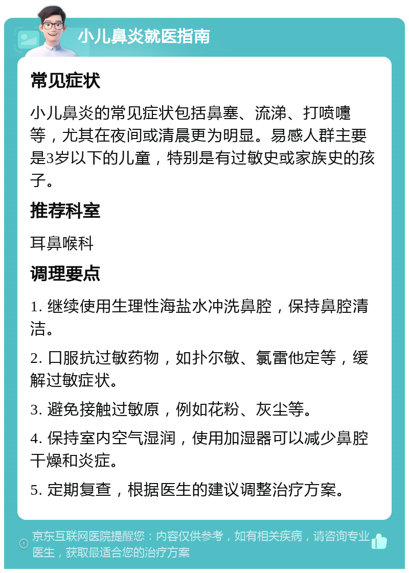 小儿鼻炎就医指南 常见症状 小儿鼻炎的常见症状包括鼻塞、流涕、打喷嚏等，尤其在夜间或清晨更为明显。易感人群主要是3岁以下的儿童，特别是有过敏史或家族史的孩子。 推荐科室 耳鼻喉科 调理要点 1. 继续使用生理性海盐水冲洗鼻腔，保持鼻腔清洁。 2. 口服抗过敏药物，如扑尔敏、氯雷他定等，缓解过敏症状。 3. 避免接触过敏原，例如花粉、灰尘等。 4. 保持室内空气湿润，使用加湿器可以减少鼻腔干燥和炎症。 5. 定期复查，根据医生的建议调整治疗方案。