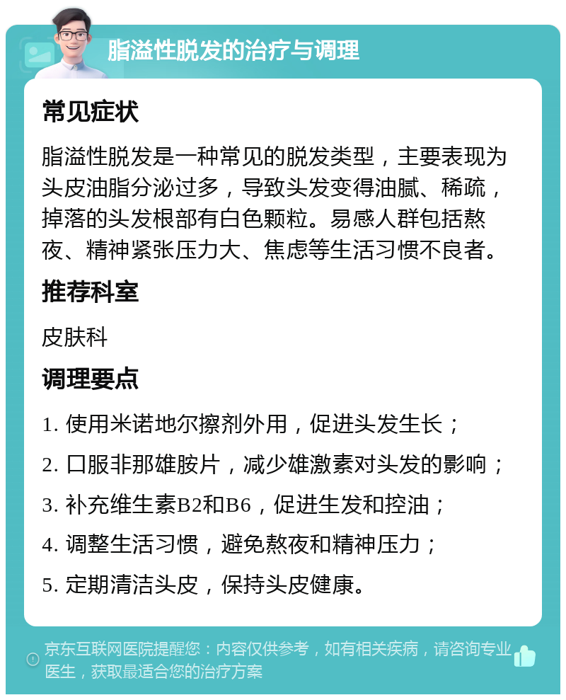 脂溢性脱发的治疗与调理 常见症状 脂溢性脱发是一种常见的脱发类型，主要表现为头皮油脂分泌过多，导致头发变得油腻、稀疏，掉落的头发根部有白色颗粒。易感人群包括熬夜、精神紧张压力大、焦虑等生活习惯不良者。 推荐科室 皮肤科 调理要点 1. 使用米诺地尔擦剂外用，促进头发生长； 2. 口服非那雄胺片，减少雄激素对头发的影响； 3. 补充维生素B2和B6，促进生发和控油； 4. 调整生活习惯，避免熬夜和精神压力； 5. 定期清洁头皮，保持头皮健康。