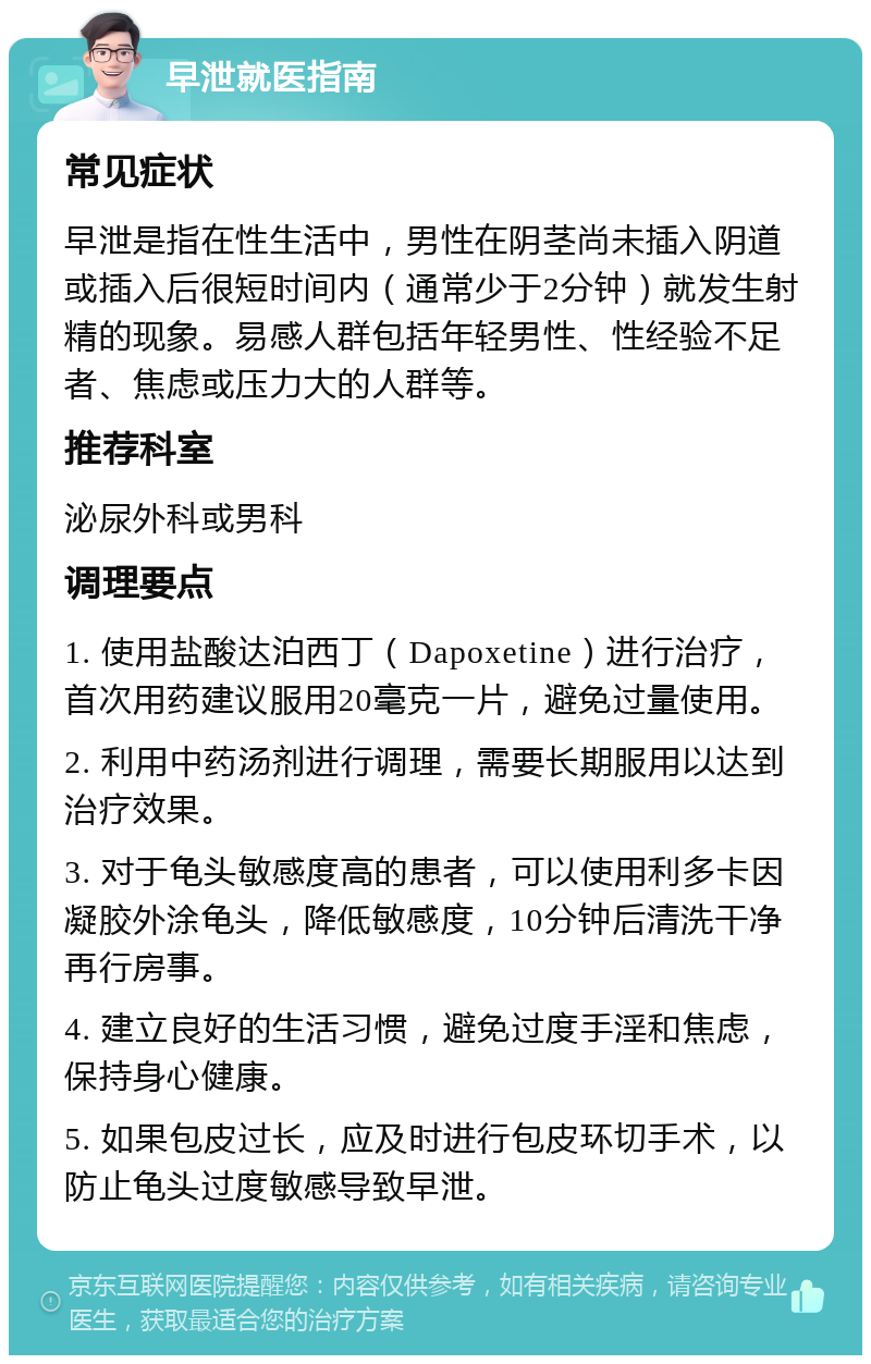 早泄就医指南 常见症状 早泄是指在性生活中，男性在阴茎尚未插入阴道或插入后很短时间内（通常少于2分钟）就发生射精的现象。易感人群包括年轻男性、性经验不足者、焦虑或压力大的人群等。 推荐科室 泌尿外科或男科 调理要点 1. 使用盐酸达泊西丁（Dapoxetine）进行治疗，首次用药建议服用20毫克一片，避免过量使用。 2. 利用中药汤剂进行调理，需要长期服用以达到治疗效果。 3. 对于龟头敏感度高的患者，可以使用利多卡因凝胶外涂龟头，降低敏感度，10分钟后清洗干净再行房事。 4. 建立良好的生活习惯，避免过度手淫和焦虑，保持身心健康。 5. 如果包皮过长，应及时进行包皮环切手术，以防止龟头过度敏感导致早泄。