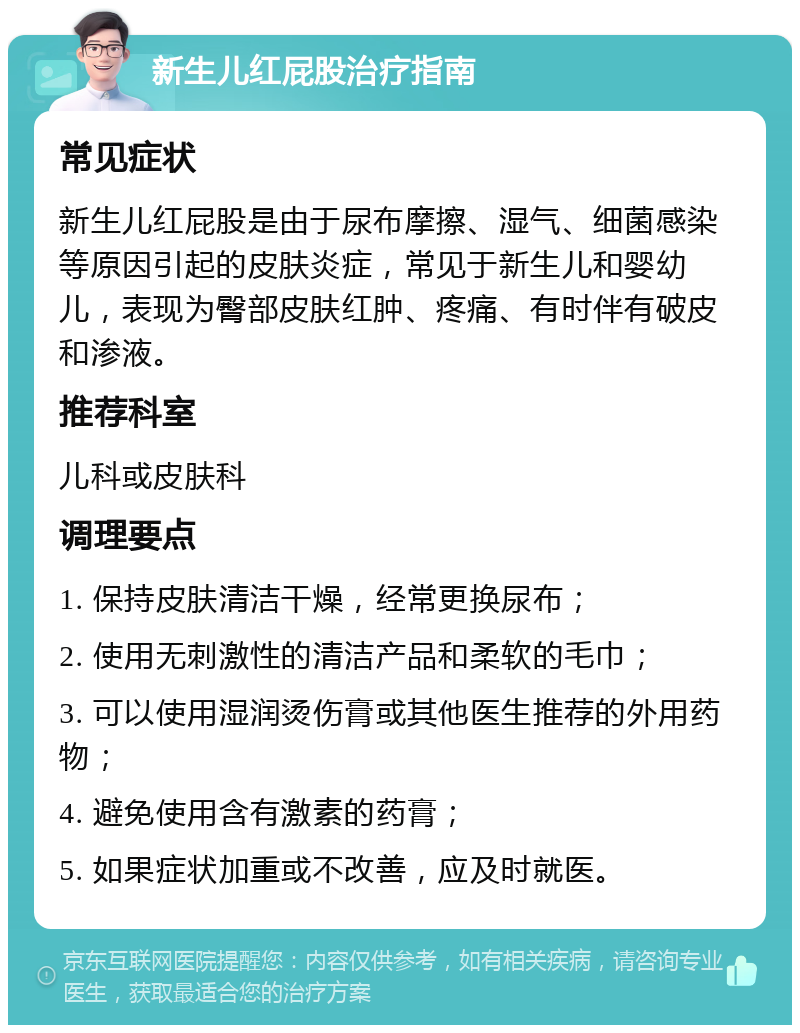 新生儿红屁股治疗指南 常见症状 新生儿红屁股是由于尿布摩擦、湿气、细菌感染等原因引起的皮肤炎症，常见于新生儿和婴幼儿，表现为臀部皮肤红肿、疼痛、有时伴有破皮和渗液。 推荐科室 儿科或皮肤科 调理要点 1. 保持皮肤清洁干燥，经常更换尿布； 2. 使用无刺激性的清洁产品和柔软的毛巾； 3. 可以使用湿润烫伤膏或其他医生推荐的外用药物； 4. 避免使用含有激素的药膏； 5. 如果症状加重或不改善，应及时就医。