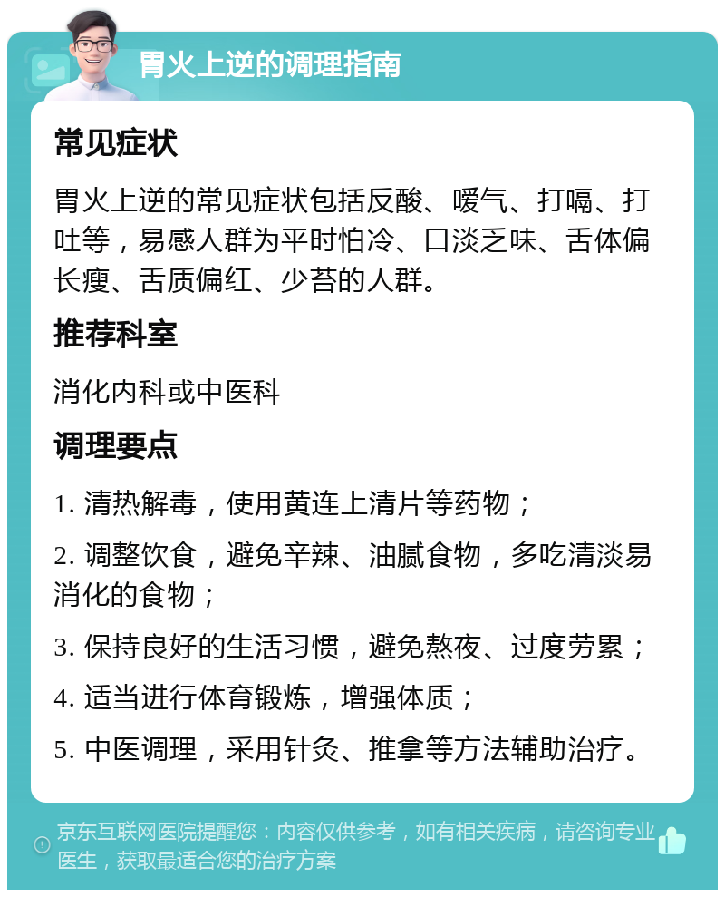 胃火上逆的调理指南 常见症状 胃火上逆的常见症状包括反酸、嗳气、打嗝、打吐等，易感人群为平时怕冷、口淡乏味、舌体偏长瘦、舌质偏红、少苔的人群。 推荐科室 消化内科或中医科 调理要点 1. 清热解毒，使用黄连上清片等药物； 2. 调整饮食，避免辛辣、油腻食物，多吃清淡易消化的食物； 3. 保持良好的生活习惯，避免熬夜、过度劳累； 4. 适当进行体育锻炼，增强体质； 5. 中医调理，采用针灸、推拿等方法辅助治疗。