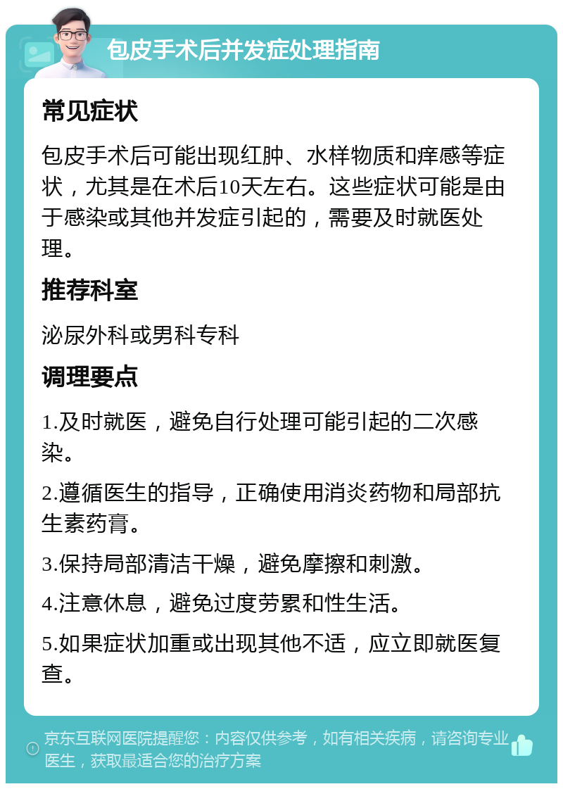 包皮手术后并发症处理指南 常见症状 包皮手术后可能出现红肿、水样物质和痒感等症状，尤其是在术后10天左右。这些症状可能是由于感染或其他并发症引起的，需要及时就医处理。 推荐科室 泌尿外科或男科专科 调理要点 1.及时就医，避免自行处理可能引起的二次感染。 2.遵循医生的指导，正确使用消炎药物和局部抗生素药膏。 3.保持局部清洁干燥，避免摩擦和刺激。 4.注意休息，避免过度劳累和性生活。 5.如果症状加重或出现其他不适，应立即就医复查。