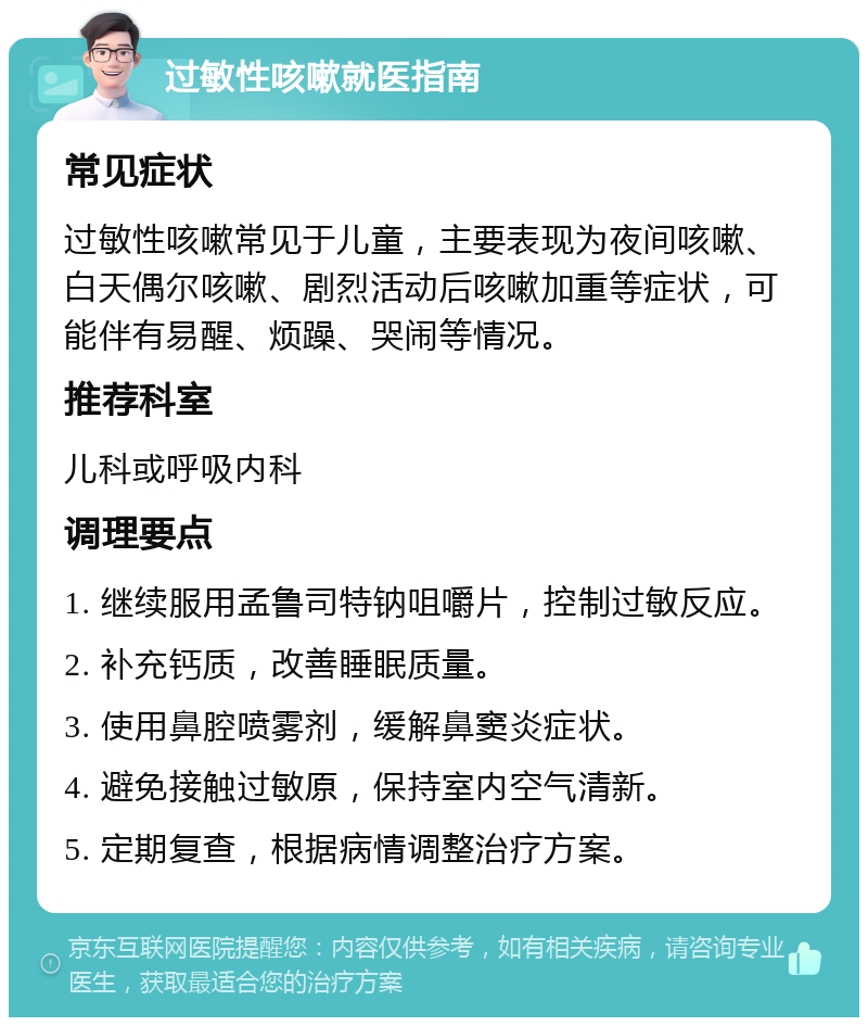 过敏性咳嗽就医指南 常见症状 过敏性咳嗽常见于儿童，主要表现为夜间咳嗽、白天偶尔咳嗽、剧烈活动后咳嗽加重等症状，可能伴有易醒、烦躁、哭闹等情况。 推荐科室 儿科或呼吸内科 调理要点 1. 继续服用孟鲁司特钠咀嚼片，控制过敏反应。 2. 补充钙质，改善睡眠质量。 3. 使用鼻腔喷雾剂，缓解鼻窦炎症状。 4. 避免接触过敏原，保持室内空气清新。 5. 定期复查，根据病情调整治疗方案。