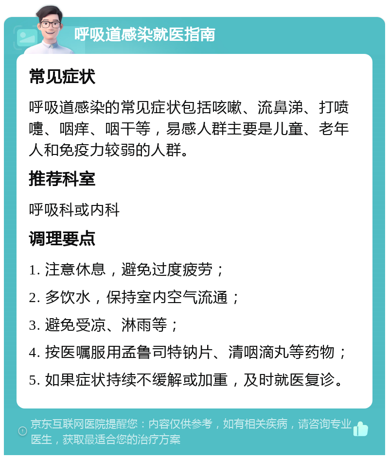 呼吸道感染就医指南 常见症状 呼吸道感染的常见症状包括咳嗽、流鼻涕、打喷嚏、咽痒、咽干等，易感人群主要是儿童、老年人和免疫力较弱的人群。 推荐科室 呼吸科或内科 调理要点 1. 注意休息，避免过度疲劳； 2. 多饮水，保持室内空气流通； 3. 避免受凉、淋雨等； 4. 按医嘱服用孟鲁司特钠片、清咽滴丸等药物； 5. 如果症状持续不缓解或加重，及时就医复诊。