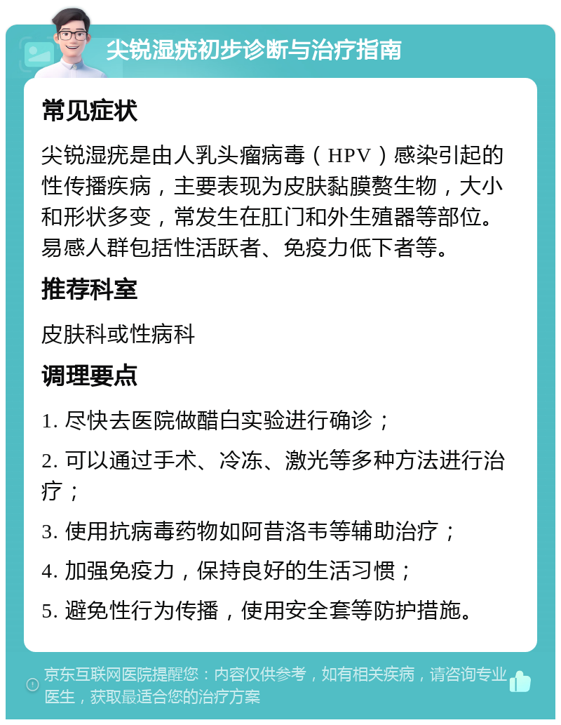 尖锐湿疣初步诊断与治疗指南 常见症状 尖锐湿疣是由人乳头瘤病毒（HPV）感染引起的性传播疾病，主要表现为皮肤黏膜赘生物，大小和形状多变，常发生在肛门和外生殖器等部位。易感人群包括性活跃者、免疫力低下者等。 推荐科室 皮肤科或性病科 调理要点 1. 尽快去医院做醋白实验进行确诊； 2. 可以通过手术、冷冻、激光等多种方法进行治疗； 3. 使用抗病毒药物如阿昔洛韦等辅助治疗； 4. 加强免疫力，保持良好的生活习惯； 5. 避免性行为传播，使用安全套等防护措施。