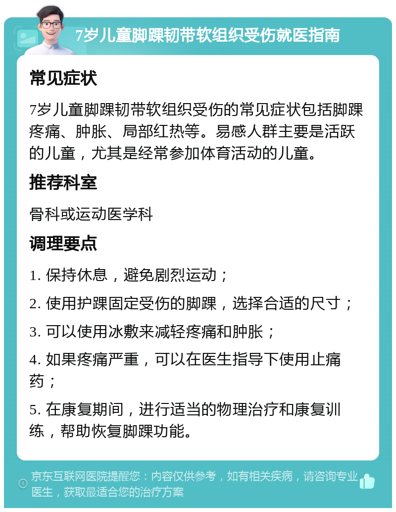 7岁儿童脚踝韧带软组织受伤就医指南 常见症状 7岁儿童脚踝韧带软组织受伤的常见症状包括脚踝疼痛、肿胀、局部红热等。易感人群主要是活跃的儿童，尤其是经常参加体育活动的儿童。 推荐科室 骨科或运动医学科 调理要点 1. 保持休息，避免剧烈运动； 2. 使用护踝固定受伤的脚踝，选择合适的尺寸； 3. 可以使用冰敷来减轻疼痛和肿胀； 4. 如果疼痛严重，可以在医生指导下使用止痛药； 5. 在康复期间，进行适当的物理治疗和康复训练，帮助恢复脚踝功能。