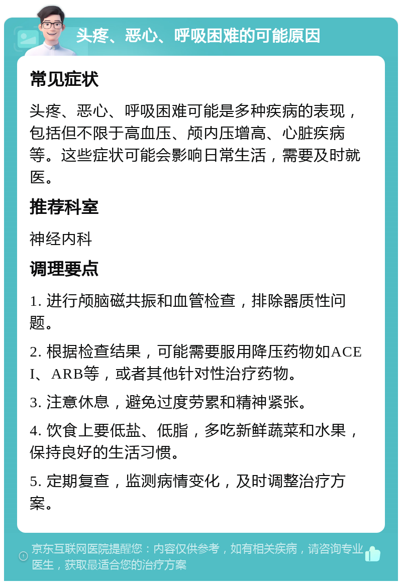 头疼、恶心、呼吸困难的可能原因 常见症状 头疼、恶心、呼吸困难可能是多种疾病的表现，包括但不限于高血压、颅内压增高、心脏疾病等。这些症状可能会影响日常生活，需要及时就医。 推荐科室 神经内科 调理要点 1. 进行颅脑磁共振和血管检查，排除器质性问题。 2. 根据检查结果，可能需要服用降压药物如ACEI、ARB等，或者其他针对性治疗药物。 3. 注意休息，避免过度劳累和精神紧张。 4. 饮食上要低盐、低脂，多吃新鲜蔬菜和水果，保持良好的生活习惯。 5. 定期复查，监测病情变化，及时调整治疗方案。