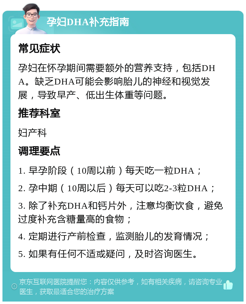 孕妇DHA补充指南 常见症状 孕妇在怀孕期间需要额外的营养支持，包括DHA。缺乏DHA可能会影响胎儿的神经和视觉发展，导致早产、低出生体重等问题。 推荐科室 妇产科 调理要点 1. 早孕阶段（10周以前）每天吃一粒DHA； 2. 孕中期（10周以后）每天可以吃2-3粒DHA； 3. 除了补充DHA和钙片外，注意均衡饮食，避免过度补充含糖量高的食物； 4. 定期进行产前检查，监测胎儿的发育情况； 5. 如果有任何不适或疑问，及时咨询医生。