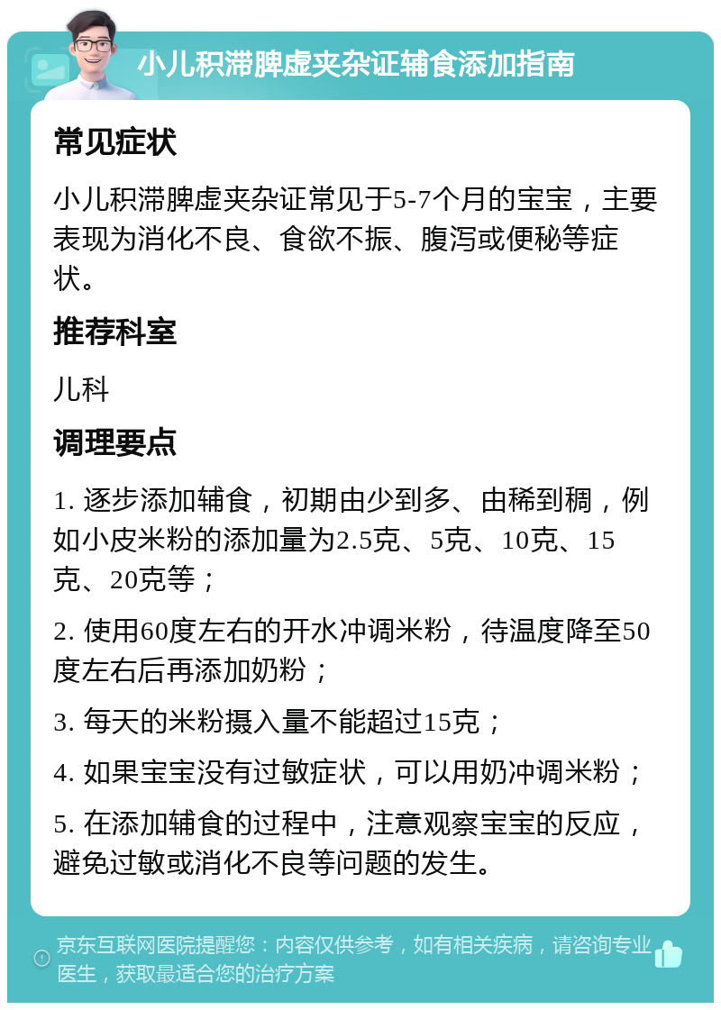 小儿积滞脾虚夹杂证辅食添加指南 常见症状 小儿积滞脾虚夹杂证常见于5-7个月的宝宝，主要表现为消化不良、食欲不振、腹泻或便秘等症状。 推荐科室 儿科 调理要点 1. 逐步添加辅食，初期由少到多、由稀到稠，例如小皮米粉的添加量为2.5克、5克、10克、15克、20克等； 2. 使用60度左右的开水冲调米粉，待温度降至50度左右后再添加奶粉； 3. 每天的米粉摄入量不能超过15克； 4. 如果宝宝没有过敏症状，可以用奶冲调米粉； 5. 在添加辅食的过程中，注意观察宝宝的反应，避免过敏或消化不良等问题的发生。