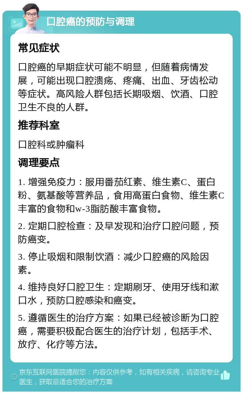 口腔癌的预防与调理 常见症状 口腔癌的早期症状可能不明显，但随着病情发展，可能出现口腔溃疡、疼痛、出血、牙齿松动等症状。高风险人群包括长期吸烟、饮酒、口腔卫生不良的人群。 推荐科室 口腔科或肿瘤科 调理要点 1. 增强免疫力：服用番茄红素、维生素C、蛋白粉、氨基酸等营养品，食用高蛋白食物、维生素C丰富的食物和w-3脂肪酸丰富食物。 2. 定期口腔检查：及早发现和治疗口腔问题，预防癌变。 3. 停止吸烟和限制饮酒：减少口腔癌的风险因素。 4. 维持良好口腔卫生：定期刷牙、使用牙线和漱口水，预防口腔感染和癌变。 5. 遵循医生的治疗方案：如果已经被诊断为口腔癌，需要积极配合医生的治疗计划，包括手术、放疗、化疗等方法。