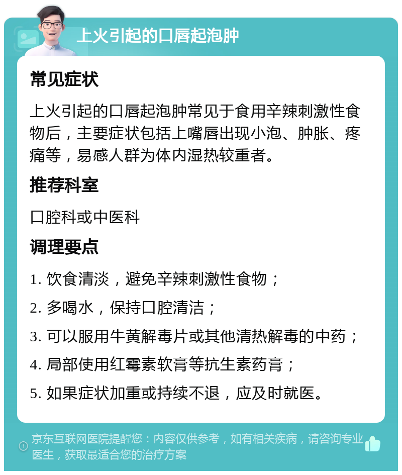 上火引起的口唇起泡肿 常见症状 上火引起的口唇起泡肿常见于食用辛辣刺激性食物后，主要症状包括上嘴唇出现小泡、肿胀、疼痛等，易感人群为体内湿热较重者。 推荐科室 口腔科或中医科 调理要点 1. 饮食清淡，避免辛辣刺激性食物； 2. 多喝水，保持口腔清洁； 3. 可以服用牛黄解毒片或其他清热解毒的中药； 4. 局部使用红霉素软膏等抗生素药膏； 5. 如果症状加重或持续不退，应及时就医。