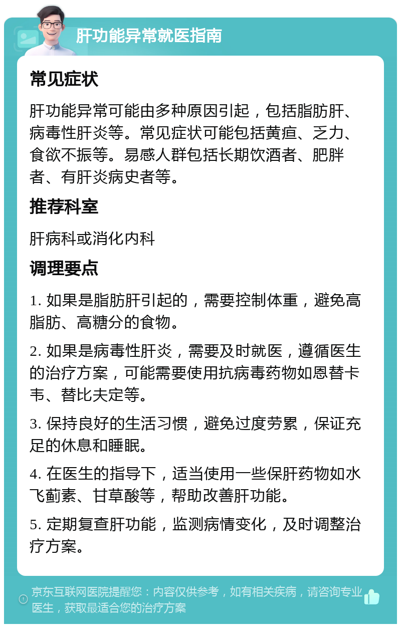 肝功能异常就医指南 常见症状 肝功能异常可能由多种原因引起，包括脂肪肝、病毒性肝炎等。常见症状可能包括黄疸、乏力、食欲不振等。易感人群包括长期饮酒者、肥胖者、有肝炎病史者等。 推荐科室 肝病科或消化内科 调理要点 1. 如果是脂肪肝引起的，需要控制体重，避免高脂肪、高糖分的食物。 2. 如果是病毒性肝炎，需要及时就医，遵循医生的治疗方案，可能需要使用抗病毒药物如恩替卡韦、替比夫定等。 3. 保持良好的生活习惯，避免过度劳累，保证充足的休息和睡眠。 4. 在医生的指导下，适当使用一些保肝药物如水飞蓟素、甘草酸等，帮助改善肝功能。 5. 定期复查肝功能，监测病情变化，及时调整治疗方案。