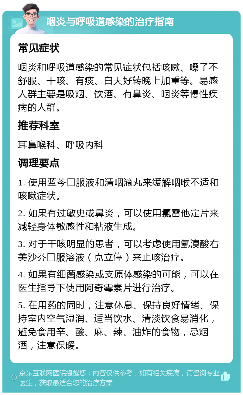 咽炎与呼吸道感染的治疗指南 常见症状 咽炎和呼吸道感染的常见症状包括咳嗽、嗓子不舒服、干咳、有痰、白天好转晚上加重等。易感人群主要是吸烟、饮酒、有鼻炎、咽炎等慢性疾病的人群。 推荐科室 耳鼻喉科、呼吸内科 调理要点 1. 使用蓝芩口服液和清咽滴丸来缓解咽喉不适和咳嗽症状。 2. 如果有过敏史或鼻炎，可以使用氯雷他定片来减轻身体敏感性和粘液生成。 3. 对于干咳明显的患者，可以考虑使用氢溴酸右美沙芬口服溶液（克立停）来止咳治疗。 4. 如果有细菌感染或支原体感染的可能，可以在医生指导下使用阿奇霉素片进行治疗。 5. 在用药的同时，注意休息、保持良好情绪、保持室内空气湿润、适当饮水、清淡饮食易消化，避免食用辛、酸、麻、辣、油炸的食物，忌烟酒，注意保暖。