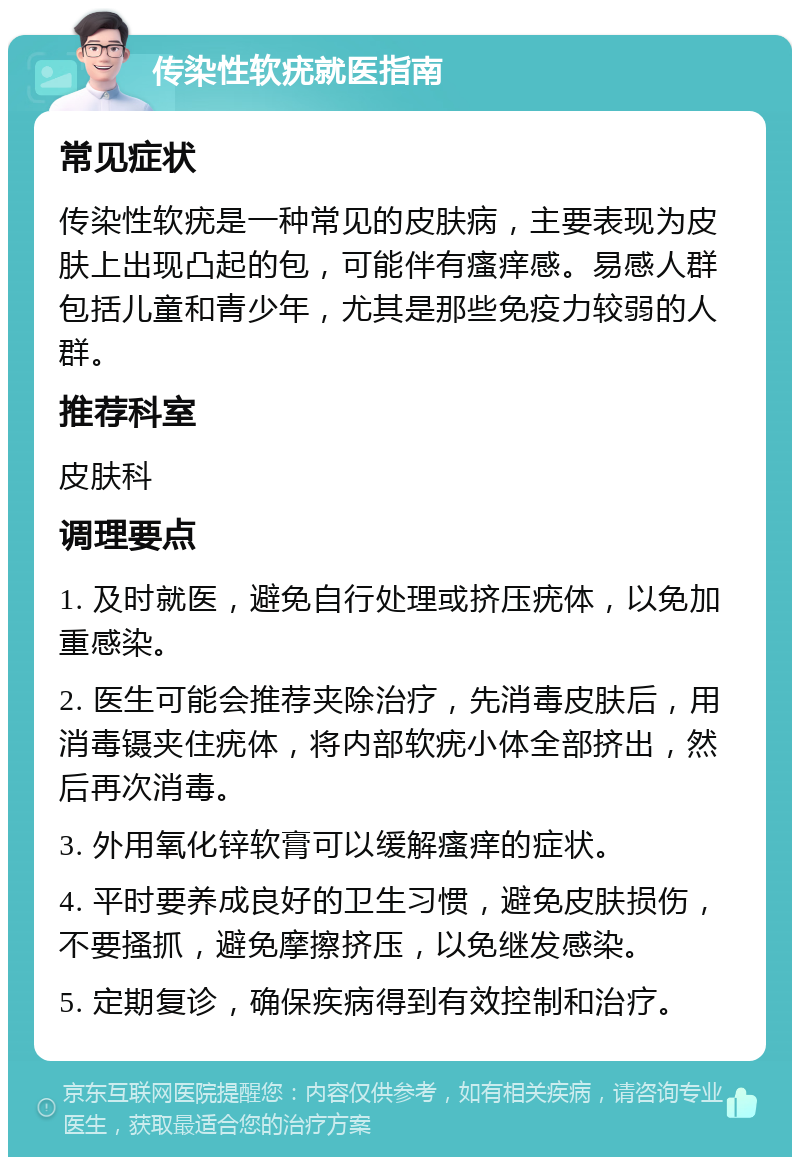 传染性软疣就医指南 常见症状 传染性软疣是一种常见的皮肤病，主要表现为皮肤上出现凸起的包，可能伴有瘙痒感。易感人群包括儿童和青少年，尤其是那些免疫力较弱的人群。 推荐科室 皮肤科 调理要点 1. 及时就医，避免自行处理或挤压疣体，以免加重感染。 2. 医生可能会推荐夹除治疗，先消毒皮肤后，用消毒镊夹住疣体，将内部软疣小体全部挤出，然后再次消毒。 3. 外用氧化锌软膏可以缓解瘙痒的症状。 4. 平时要养成良好的卫生习惯，避免皮肤损伤，不要搔抓，避免摩擦挤压，以免继发感染。 5. 定期复诊，确保疾病得到有效控制和治疗。