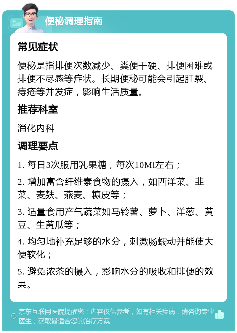 便秘调理指南 常见症状 便秘是指排便次数减少、粪便干硬、排便困难或排便不尽感等症状。长期便秘可能会引起肛裂、痔疮等并发症，影响生活质量。 推荐科室 消化内科 调理要点 1. 每日3次服用乳果糖，每次10Ml左右； 2. 增加富含纤维素食物的摄入，如西洋菜、韭菜、麦麸、燕麦、糠皮等； 3. 适量食用产气蔬菜如马铃薯、萝卜、洋葱、黄豆、生黄瓜等； 4. 均匀地补充足够的水分，刺激肠蠕动并能使大便软化； 5. 避免浓茶的摄入，影响水分的吸收和排便的效果。