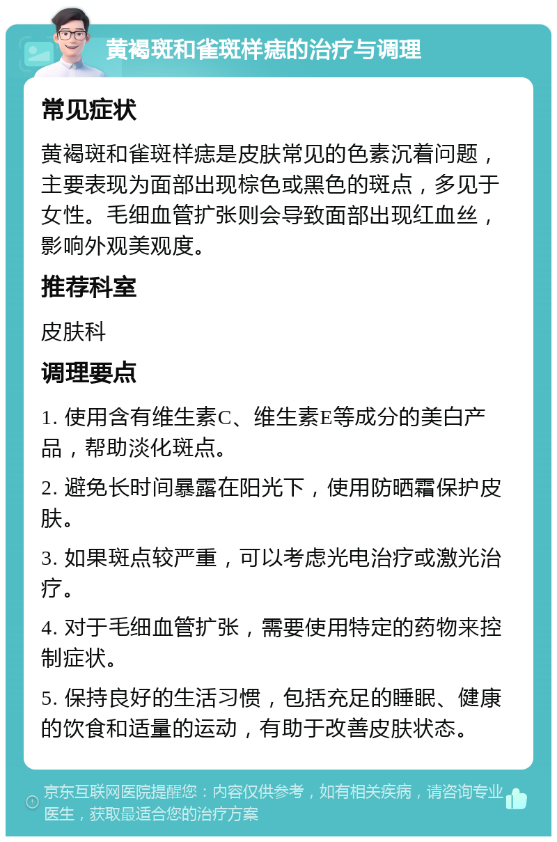 黄褐斑和雀斑样痣的治疗与调理 常见症状 黄褐斑和雀斑样痣是皮肤常见的色素沉着问题，主要表现为面部出现棕色或黑色的斑点，多见于女性。毛细血管扩张则会导致面部出现红血丝，影响外观美观度。 推荐科室 皮肤科 调理要点 1. 使用含有维生素C、维生素E等成分的美白产品，帮助淡化斑点。 2. 避免长时间暴露在阳光下，使用防晒霜保护皮肤。 3. 如果斑点较严重，可以考虑光电治疗或激光治疗。 4. 对于毛细血管扩张，需要使用特定的药物来控制症状。 5. 保持良好的生活习惯，包括充足的睡眠、健康的饮食和适量的运动，有助于改善皮肤状态。