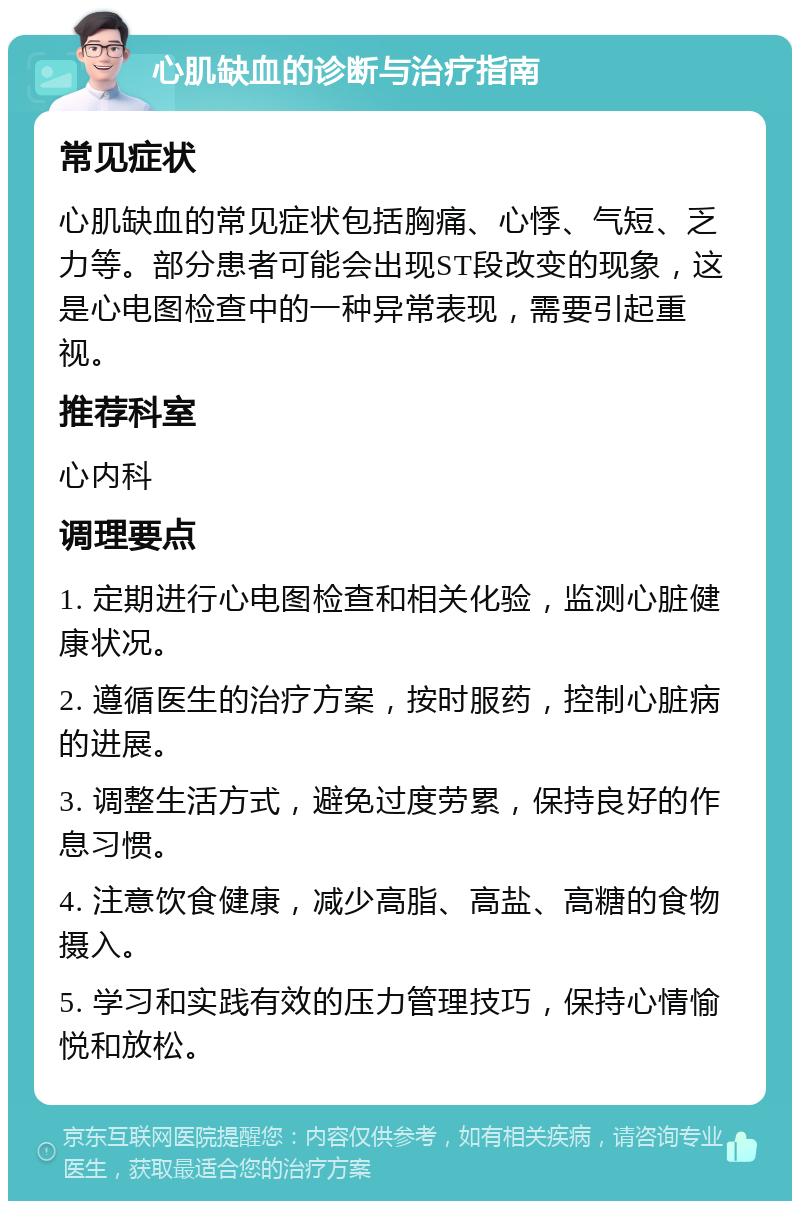 心肌缺血的诊断与治疗指南 常见症状 心肌缺血的常见症状包括胸痛、心悸、气短、乏力等。部分患者可能会出现ST段改变的现象，这是心电图检查中的一种异常表现，需要引起重视。 推荐科室 心内科 调理要点 1. 定期进行心电图检查和相关化验，监测心脏健康状况。 2. 遵循医生的治疗方案，按时服药，控制心脏病的进展。 3. 调整生活方式，避免过度劳累，保持良好的作息习惯。 4. 注意饮食健康，减少高脂、高盐、高糖的食物摄入。 5. 学习和实践有效的压力管理技巧，保持心情愉悦和放松。