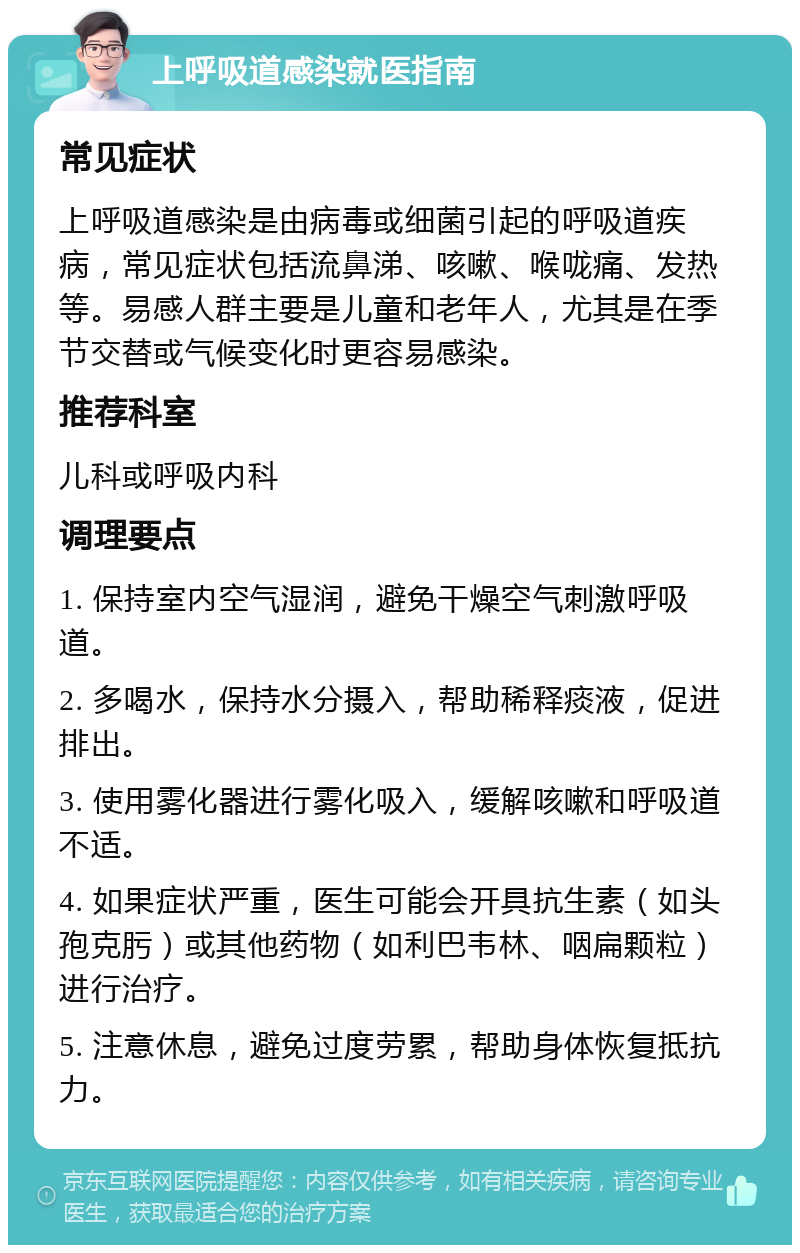 上呼吸道感染就医指南 常见症状 上呼吸道感染是由病毒或细菌引起的呼吸道疾病，常见症状包括流鼻涕、咳嗽、喉咙痛、发热等。易感人群主要是儿童和老年人，尤其是在季节交替或气候变化时更容易感染。 推荐科室 儿科或呼吸内科 调理要点 1. 保持室内空气湿润，避免干燥空气刺激呼吸道。 2. 多喝水，保持水分摄入，帮助稀释痰液，促进排出。 3. 使用雾化器进行雾化吸入，缓解咳嗽和呼吸道不适。 4. 如果症状严重，医生可能会开具抗生素（如头孢克肟）或其他药物（如利巴韦林、咽扁颗粒）进行治疗。 5. 注意休息，避免过度劳累，帮助身体恢复抵抗力。