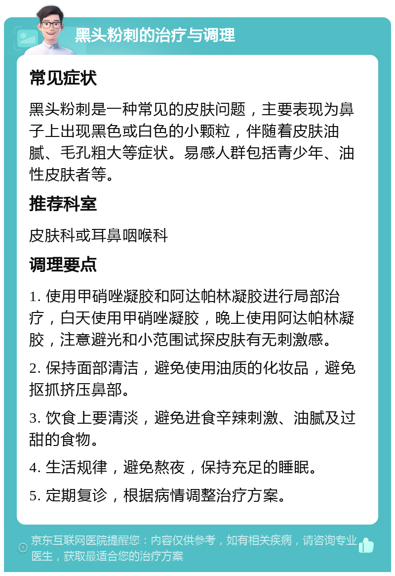 黑头粉刺的治疗与调理 常见症状 黑头粉刺是一种常见的皮肤问题，主要表现为鼻子上出现黑色或白色的小颗粒，伴随着皮肤油腻、毛孔粗大等症状。易感人群包括青少年、油性皮肤者等。 推荐科室 皮肤科或耳鼻咽喉科 调理要点 1. 使用甲硝唑凝胶和阿达帕林凝胶进行局部治疗，白天使用甲硝唑凝胶，晚上使用阿达帕林凝胶，注意避光和小范围试探皮肤有无刺激感。 2. 保持面部清洁，避免使用油质的化妆品，避免抠抓挤压鼻部。 3. 饮食上要清淡，避免进食辛辣刺激、油腻及过甜的食物。 4. 生活规律，避免熬夜，保持充足的睡眠。 5. 定期复诊，根据病情调整治疗方案。