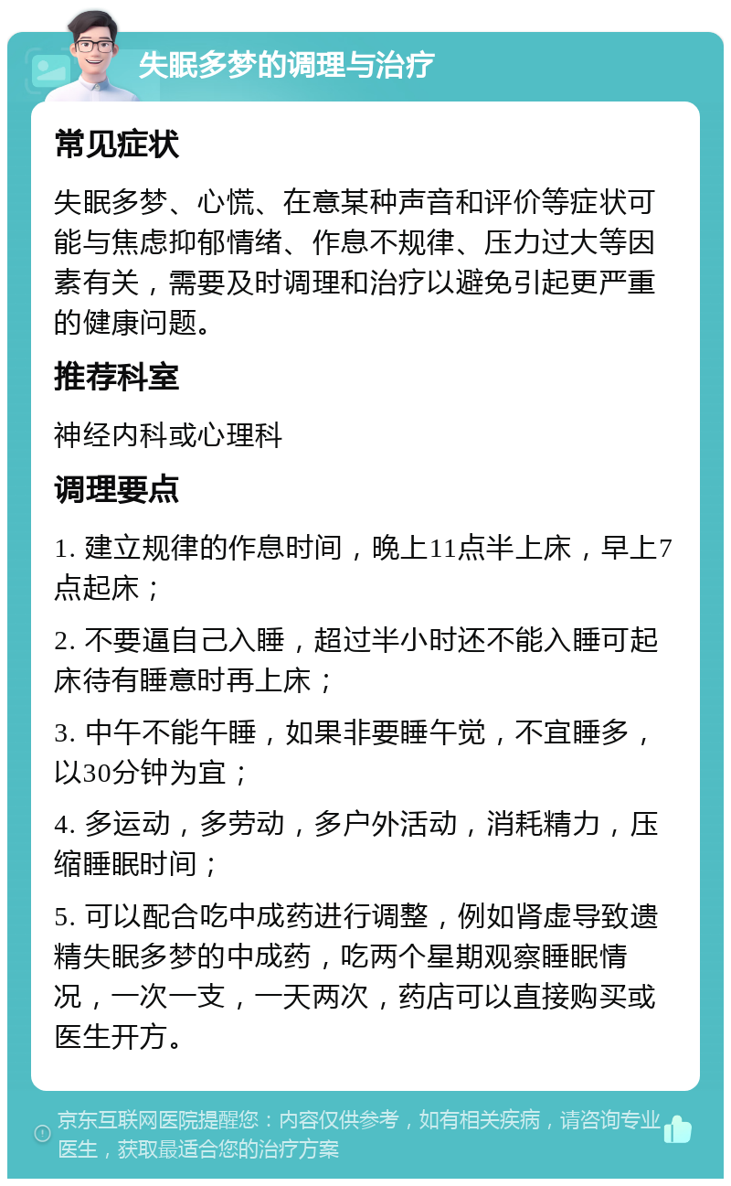 失眠多梦的调理与治疗 常见症状 失眠多梦、心慌、在意某种声音和评价等症状可能与焦虑抑郁情绪、作息不规律、压力过大等因素有关，需要及时调理和治疗以避免引起更严重的健康问题。 推荐科室 神经内科或心理科 调理要点 1. 建立规律的作息时间，晚上11点半上床，早上7点起床； 2. 不要逼自己入睡，超过半小时还不能入睡可起床待有睡意时再上床； 3. 中午不能午睡，如果非要睡午觉，不宜睡多，以30分钟为宜； 4. 多运动，多劳动，多户外活动，消耗精力，压缩睡眠时间； 5. 可以配合吃中成药进行调整，例如肾虚导致遗精失眠多梦的中成药，吃两个星期观察睡眠情况，一次一支，一天两次，药店可以直接购买或医生开方。