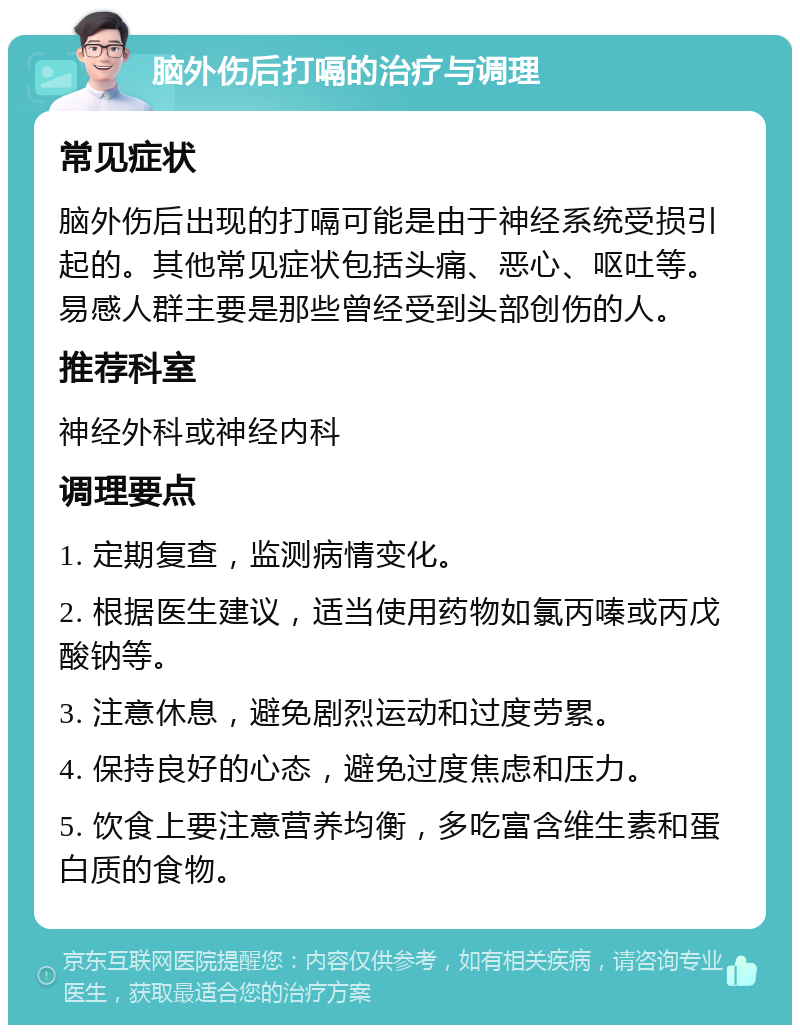 脑外伤后打嗝的治疗与调理 常见症状 脑外伤后出现的打嗝可能是由于神经系统受损引起的。其他常见症状包括头痛、恶心、呕吐等。易感人群主要是那些曾经受到头部创伤的人。 推荐科室 神经外科或神经内科 调理要点 1. 定期复查，监测病情变化。 2. 根据医生建议，适当使用药物如氯丙嗪或丙戊酸钠等。 3. 注意休息，避免剧烈运动和过度劳累。 4. 保持良好的心态，避免过度焦虑和压力。 5. 饮食上要注意营养均衡，多吃富含维生素和蛋白质的食物。