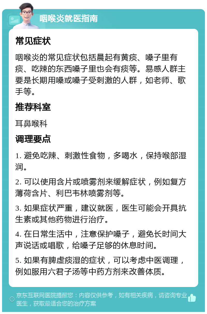 咽喉炎就医指南 常见症状 咽喉炎的常见症状包括晨起有黄痰、嗓子里有痰、吃辣的东西嗓子里也会有痰等。易感人群主要是长期用嗓或嗓子受刺激的人群，如老师、歌手等。 推荐科室 耳鼻喉科 调理要点 1. 避免吃辣、刺激性食物，多喝水，保持喉部湿润。 2. 可以使用含片或喷雾剂来缓解症状，例如复方薄荷含片、利巴韦林喷雾剂等。 3. 如果症状严重，建议就医，医生可能会开具抗生素或其他药物进行治疗。 4. 在日常生活中，注意保护嗓子，避免长时间大声说话或唱歌，给嗓子足够的休息时间。 5. 如果有脾虚痰湿的症状，可以考虑中医调理，例如服用六君子汤等中药方剂来改善体质。