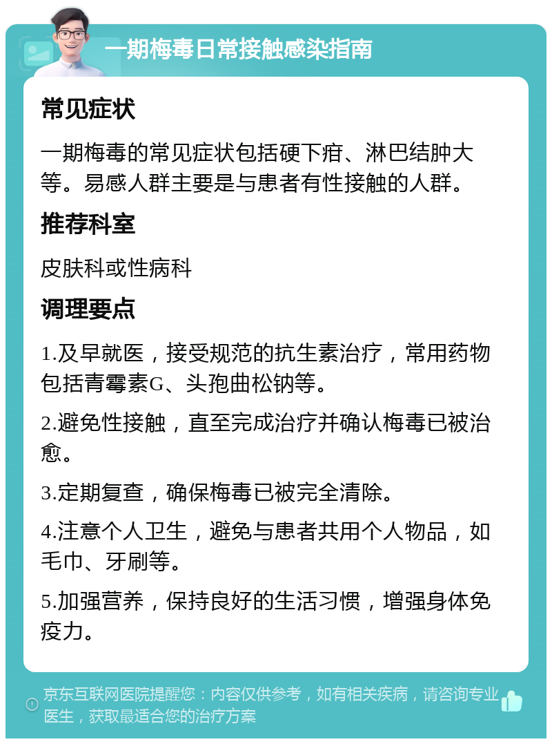 一期梅毒日常接触感染指南 常见症状 一期梅毒的常见症状包括硬下疳、淋巴结肿大等。易感人群主要是与患者有性接触的人群。 推荐科室 皮肤科或性病科 调理要点 1.及早就医，接受规范的抗生素治疗，常用药物包括青霉素G、头孢曲松钠等。 2.避免性接触，直至完成治疗并确认梅毒已被治愈。 3.定期复查，确保梅毒已被完全清除。 4.注意个人卫生，避免与患者共用个人物品，如毛巾、牙刷等。 5.加强营养，保持良好的生活习惯，增强身体免疫力。