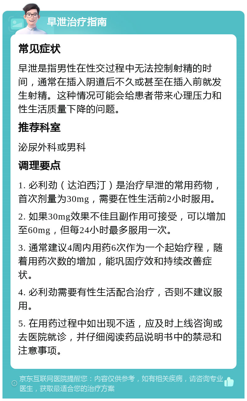 早泄治疗指南 常见症状 早泄是指男性在性交过程中无法控制射精的时间，通常在插入阴道后不久或甚至在插入前就发生射精。这种情况可能会给患者带来心理压力和性生活质量下降的问题。 推荐科室 泌尿外科或男科 调理要点 1. 必利劲（达泊西汀）是治疗早泄的常用药物，首次剂量为30mg，需要在性生活前2小时服用。 2. 如果30mg效果不佳且副作用可接受，可以增加至60mg，但每24小时最多服用一次。 3. 通常建议4周内用药6次作为一个起始疗程，随着用药次数的增加，能巩固疗效和持续改善症状。 4. 必利劲需要有性生活配合治疗，否则不建议服用。 5. 在用药过程中如出现不适，应及时上线咨询或去医院就诊，并仔细阅读药品说明书中的禁忌和注意事项。