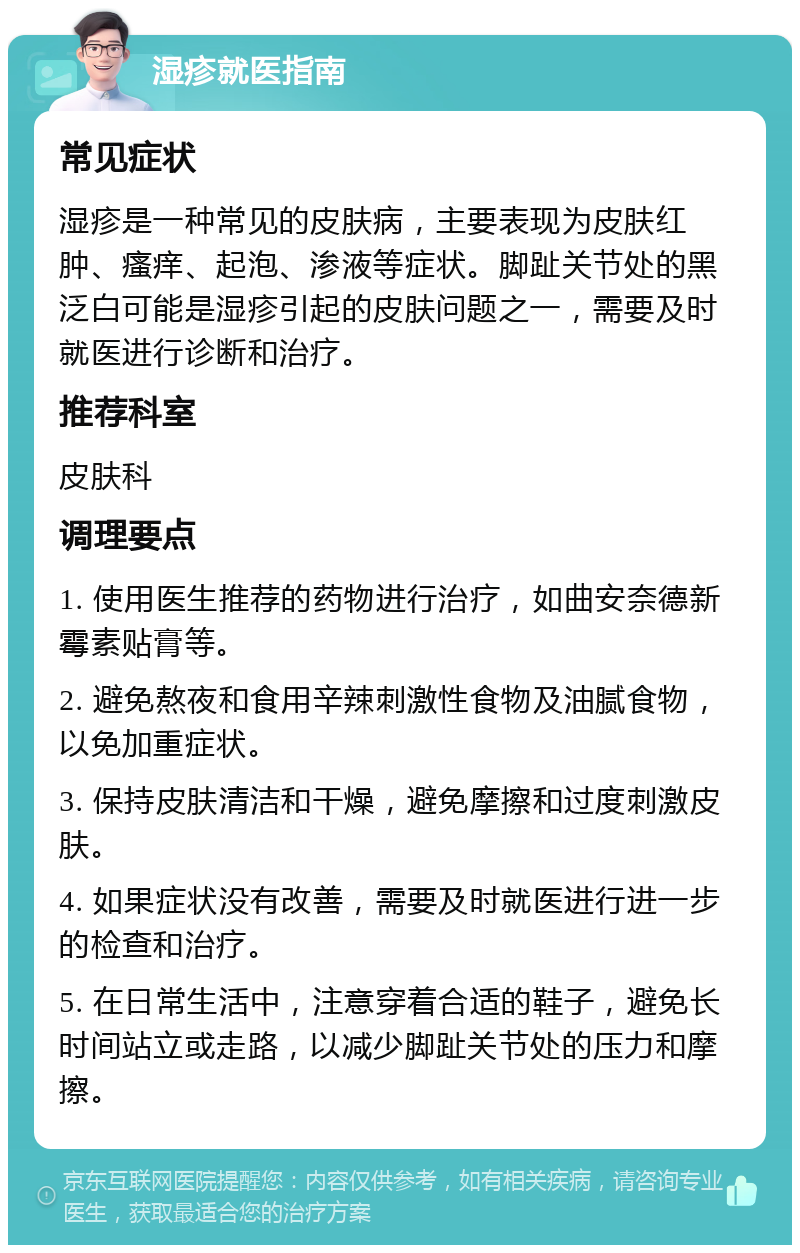 湿疹就医指南 常见症状 湿疹是一种常见的皮肤病，主要表现为皮肤红肿、瘙痒、起泡、渗液等症状。脚趾关节处的黑泛白可能是湿疹引起的皮肤问题之一，需要及时就医进行诊断和治疗。 推荐科室 皮肤科 调理要点 1. 使用医生推荐的药物进行治疗，如曲安奈德新霉素贴膏等。 2. 避免熬夜和食用辛辣刺激性食物及油腻食物，以免加重症状。 3. 保持皮肤清洁和干燥，避免摩擦和过度刺激皮肤。 4. 如果症状没有改善，需要及时就医进行进一步的检查和治疗。 5. 在日常生活中，注意穿着合适的鞋子，避免长时间站立或走路，以减少脚趾关节处的压力和摩擦。