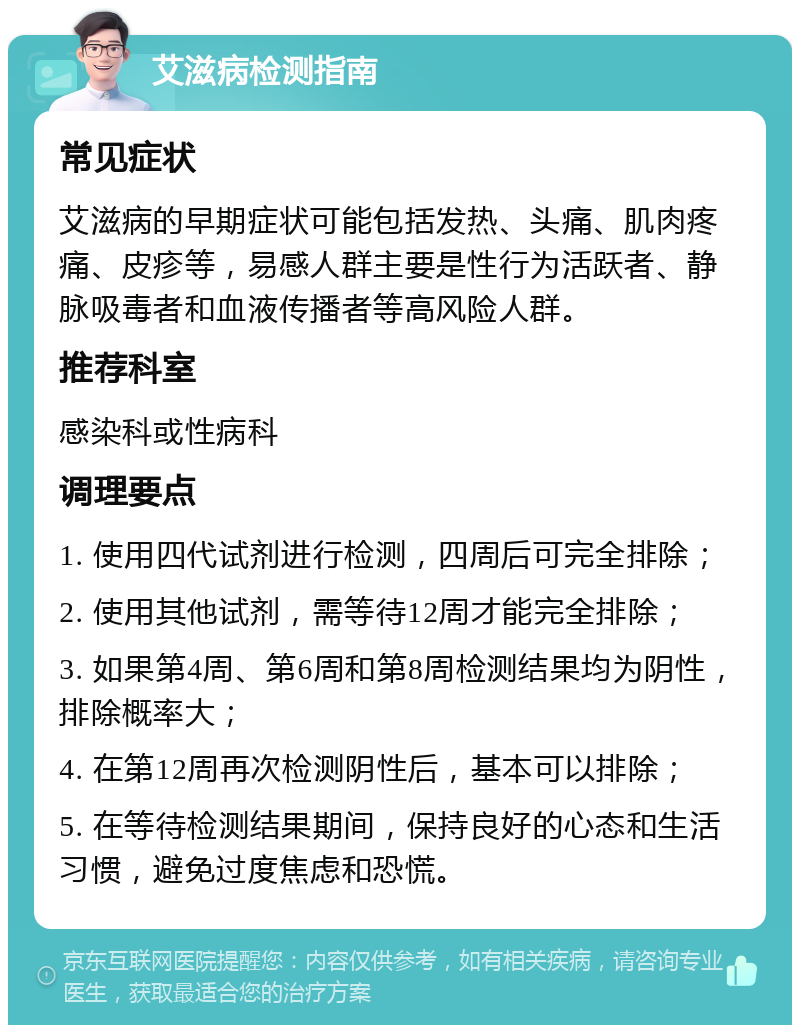 艾滋病检测指南 常见症状 艾滋病的早期症状可能包括发热、头痛、肌肉疼痛、皮疹等，易感人群主要是性行为活跃者、静脉吸毒者和血液传播者等高风险人群。 推荐科室 感染科或性病科 调理要点 1. 使用四代试剂进行检测，四周后可完全排除； 2. 使用其他试剂，需等待12周才能完全排除； 3. 如果第4周、第6周和第8周检测结果均为阴性，排除概率大； 4. 在第12周再次检测阴性后，基本可以排除； 5. 在等待检测结果期间，保持良好的心态和生活习惯，避免过度焦虑和恐慌。