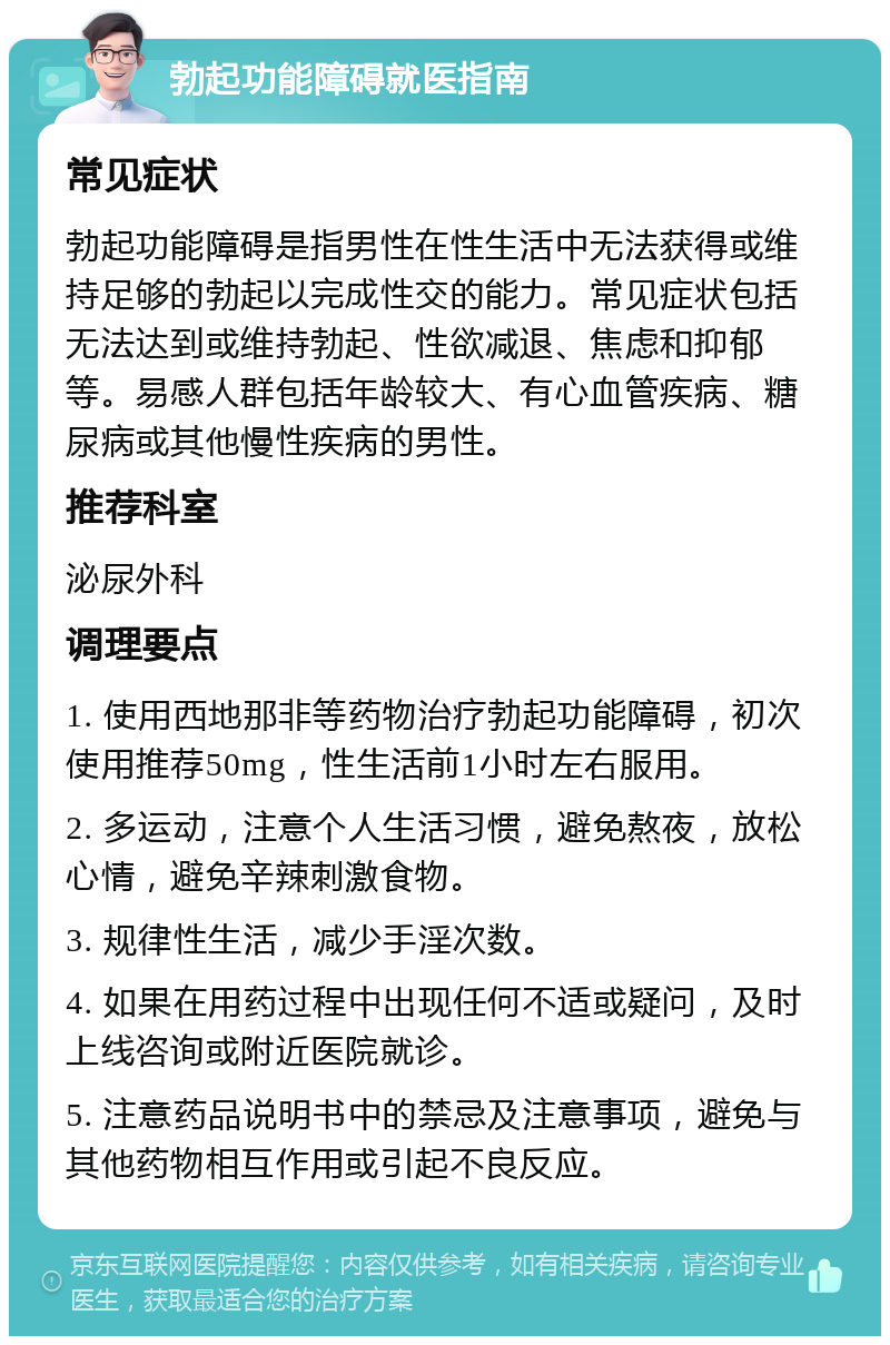 勃起功能障碍就医指南 常见症状 勃起功能障碍是指男性在性生活中无法获得或维持足够的勃起以完成性交的能力。常见症状包括无法达到或维持勃起、性欲减退、焦虑和抑郁等。易感人群包括年龄较大、有心血管疾病、糖尿病或其他慢性疾病的男性。 推荐科室 泌尿外科 调理要点 1. 使用西地那非等药物治疗勃起功能障碍，初次使用推荐50mg，性生活前1小时左右服用。 2. 多运动，注意个人生活习惯，避免熬夜，放松心情，避免辛辣刺激食物。 3. 规律性生活，减少手淫次数。 4. 如果在用药过程中出现任何不适或疑问，及时上线咨询或附近医院就诊。 5. 注意药品说明书中的禁忌及注意事项，避免与其他药物相互作用或引起不良反应。