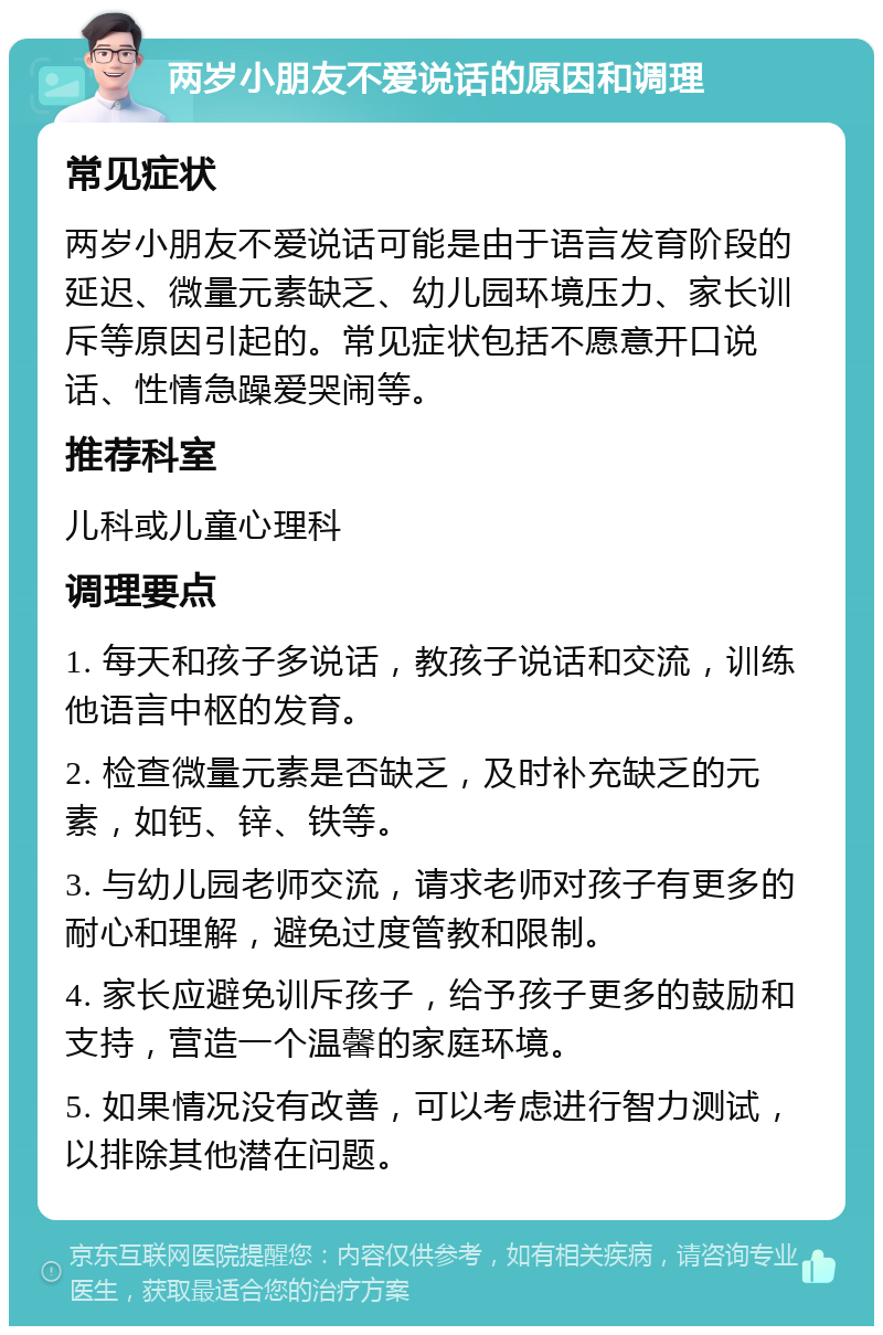 两岁小朋友不爱说话的原因和调理 常见症状 两岁小朋友不爱说话可能是由于语言发育阶段的延迟、微量元素缺乏、幼儿园环境压力、家长训斥等原因引起的。常见症状包括不愿意开口说话、性情急躁爱哭闹等。 推荐科室 儿科或儿童心理科 调理要点 1. 每天和孩子多说话，教孩子说话和交流，训练他语言中枢的发育。 2. 检查微量元素是否缺乏，及时补充缺乏的元素，如钙、锌、铁等。 3. 与幼儿园老师交流，请求老师对孩子有更多的耐心和理解，避免过度管教和限制。 4. 家长应避免训斥孩子，给予孩子更多的鼓励和支持，营造一个温馨的家庭环境。 5. 如果情况没有改善，可以考虑进行智力测试，以排除其他潜在问题。