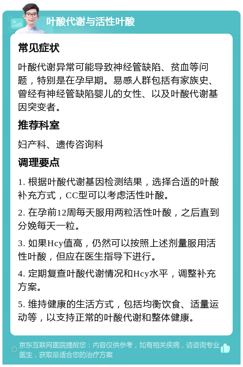 叶酸代谢与活性叶酸 常见症状 叶酸代谢异常可能导致神经管缺陷、贫血等问题，特别是在孕早期。易感人群包括有家族史、曾经有神经管缺陷婴儿的女性、以及叶酸代谢基因突变者。 推荐科室 妇产科、遗传咨询科 调理要点 1. 根据叶酸代谢基因检测结果，选择合适的叶酸补充方式，CC型可以考虑活性叶酸。 2. 在孕前12周每天服用两粒活性叶酸，之后直到分娩每天一粒。 3. 如果Hcy值高，仍然可以按照上述剂量服用活性叶酸，但应在医生指导下进行。 4. 定期复查叶酸代谢情况和Hcy水平，调整补充方案。 5. 维持健康的生活方式，包括均衡饮食、适量运动等，以支持正常的叶酸代谢和整体健康。