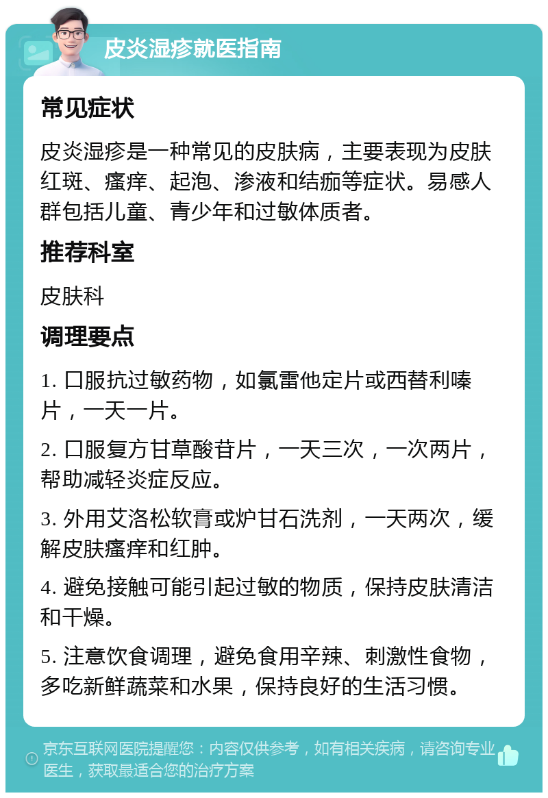 皮炎湿疹就医指南 常见症状 皮炎湿疹是一种常见的皮肤病，主要表现为皮肤红斑、瘙痒、起泡、渗液和结痂等症状。易感人群包括儿童、青少年和过敏体质者。 推荐科室 皮肤科 调理要点 1. 口服抗过敏药物，如氯雷他定片或西替利嗪片，一天一片。 2. 口服复方甘草酸苷片，一天三次，一次两片，帮助减轻炎症反应。 3. 外用艾洛松软膏或炉甘石洗剂，一天两次，缓解皮肤瘙痒和红肿。 4. 避免接触可能引起过敏的物质，保持皮肤清洁和干燥。 5. 注意饮食调理，避免食用辛辣、刺激性食物，多吃新鲜蔬菜和水果，保持良好的生活习惯。