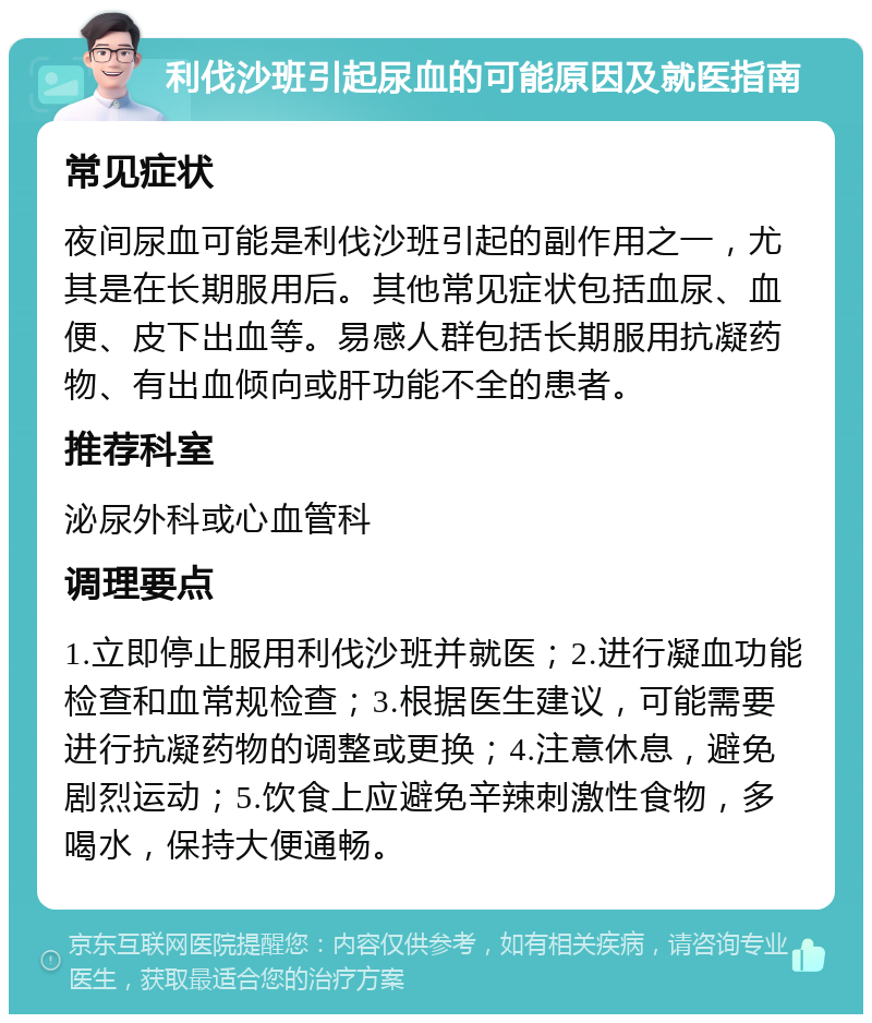 利伐沙班引起尿血的可能原因及就医指南 常见症状 夜间尿血可能是利伐沙班引起的副作用之一，尤其是在长期服用后。其他常见症状包括血尿、血便、皮下出血等。易感人群包括长期服用抗凝药物、有出血倾向或肝功能不全的患者。 推荐科室 泌尿外科或心血管科 调理要点 1.立即停止服用利伐沙班并就医；2.进行凝血功能检查和血常规检查；3.根据医生建议，可能需要进行抗凝药物的调整或更换；4.注意休息，避免剧烈运动；5.饮食上应避免辛辣刺激性食物，多喝水，保持大便通畅。