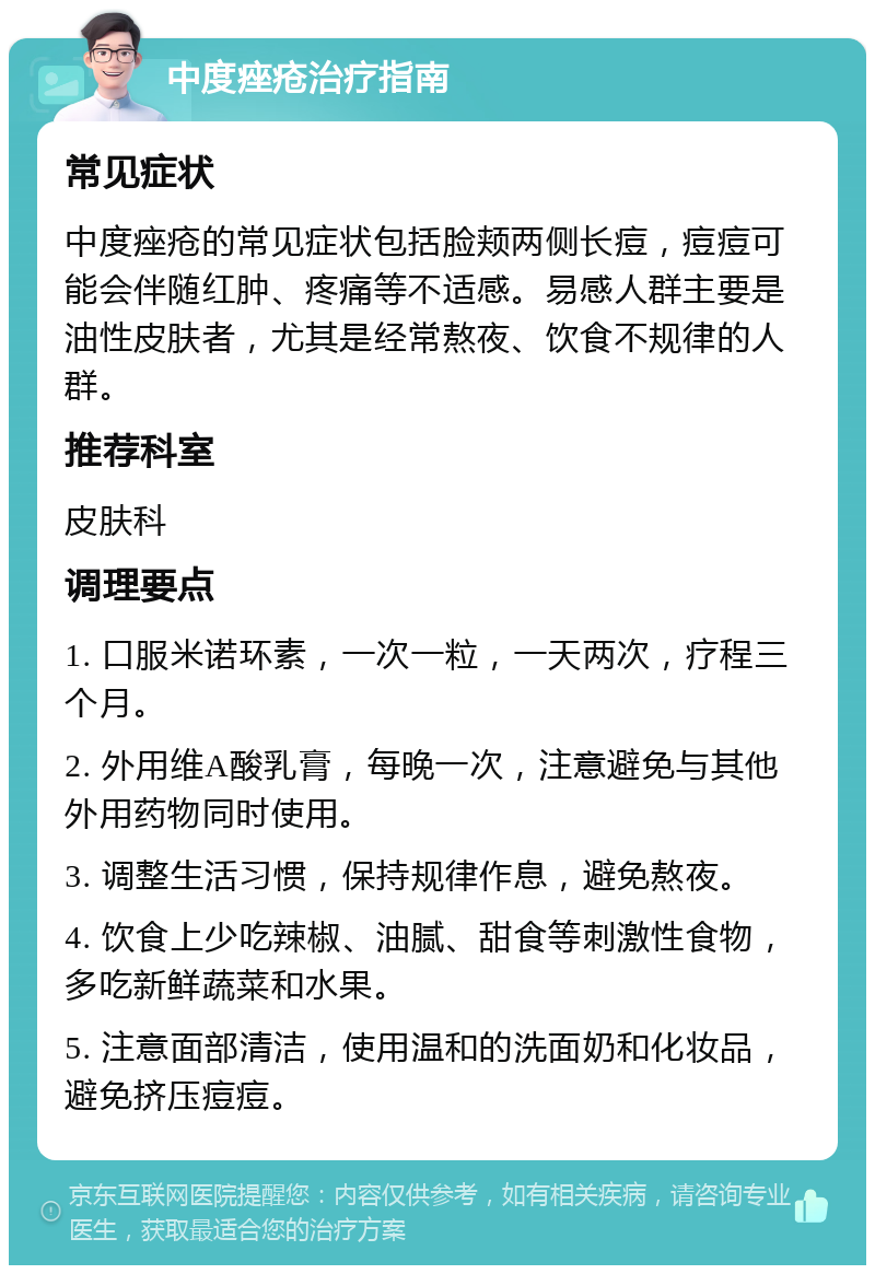 中度痤疮治疗指南 常见症状 中度痤疮的常见症状包括脸颊两侧长痘，痘痘可能会伴随红肿、疼痛等不适感。易感人群主要是油性皮肤者，尤其是经常熬夜、饮食不规律的人群。 推荐科室 皮肤科 调理要点 1. 口服米诺环素，一次一粒，一天两次，疗程三个月。 2. 外用维A酸乳膏，每晚一次，注意避免与其他外用药物同时使用。 3. 调整生活习惯，保持规律作息，避免熬夜。 4. 饮食上少吃辣椒、油腻、甜食等刺激性食物，多吃新鲜蔬菜和水果。 5. 注意面部清洁，使用温和的洗面奶和化妆品，避免挤压痘痘。