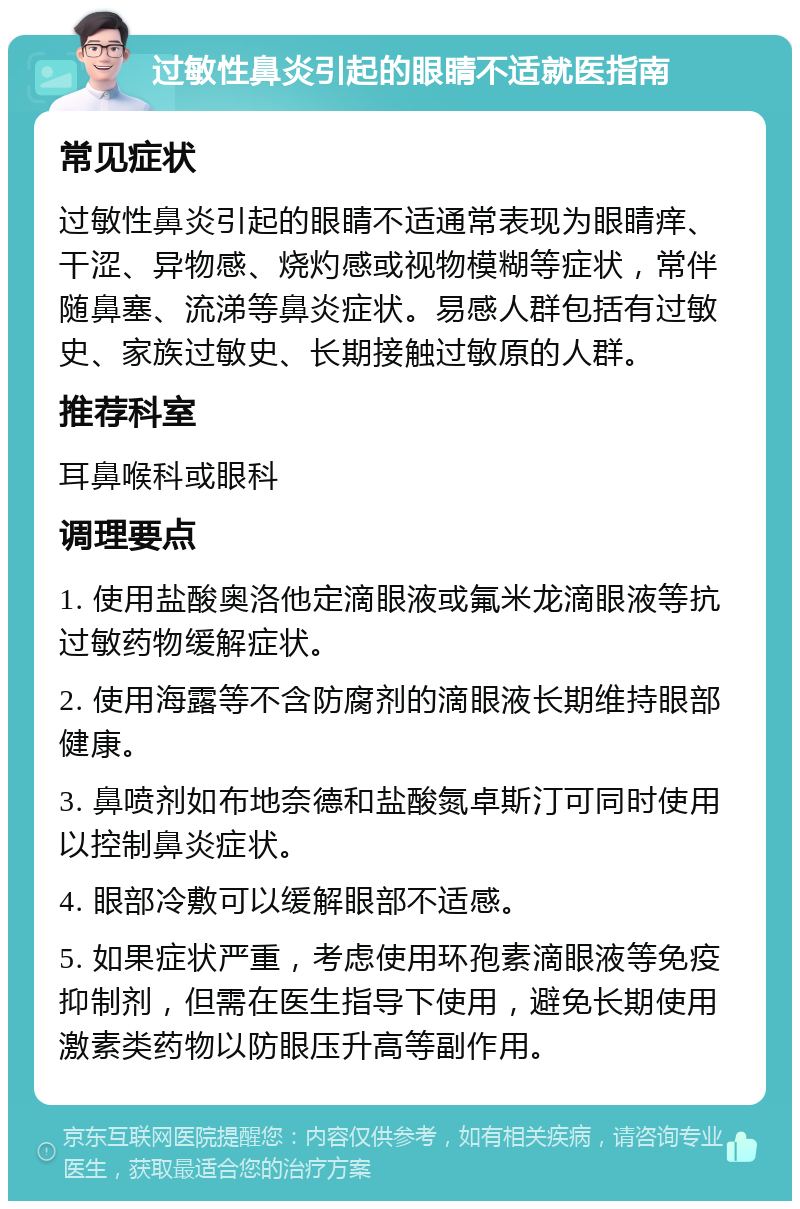 过敏性鼻炎引起的眼睛不适就医指南 常见症状 过敏性鼻炎引起的眼睛不适通常表现为眼睛痒、干涩、异物感、烧灼感或视物模糊等症状，常伴随鼻塞、流涕等鼻炎症状。易感人群包括有过敏史、家族过敏史、长期接触过敏原的人群。 推荐科室 耳鼻喉科或眼科 调理要点 1. 使用盐酸奥洛他定滴眼液或氟米龙滴眼液等抗过敏药物缓解症状。 2. 使用海露等不含防腐剂的滴眼液长期维持眼部健康。 3. 鼻喷剂如布地奈德和盐酸氮卓斯汀可同时使用以控制鼻炎症状。 4. 眼部冷敷可以缓解眼部不适感。 5. 如果症状严重，考虑使用环孢素滴眼液等免疫抑制剂，但需在医生指导下使用，避免长期使用激素类药物以防眼压升高等副作用。