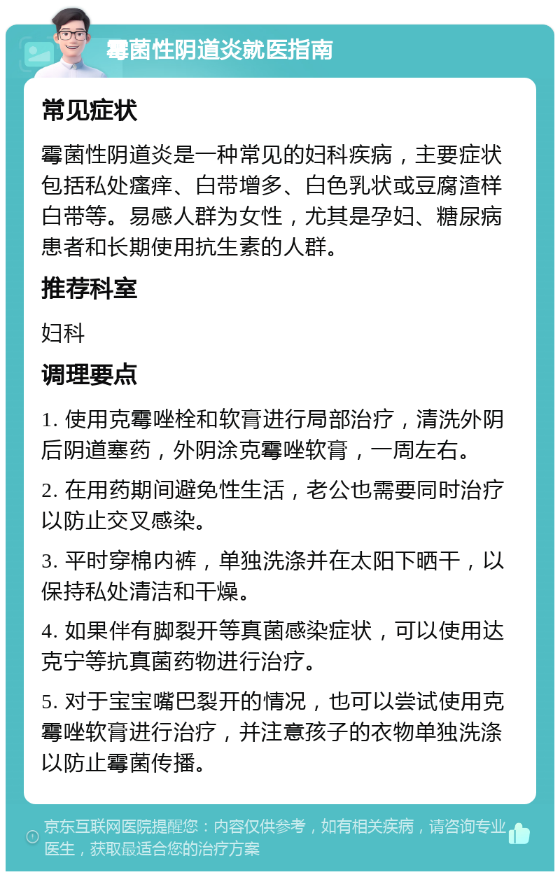 霉菌性阴道炎就医指南 常见症状 霉菌性阴道炎是一种常见的妇科疾病，主要症状包括私处瘙痒、白带增多、白色乳状或豆腐渣样白带等。易感人群为女性，尤其是孕妇、糖尿病患者和长期使用抗生素的人群。 推荐科室 妇科 调理要点 1. 使用克霉唑栓和软膏进行局部治疗，清洗外阴后阴道塞药，外阴涂克霉唑软膏，一周左右。 2. 在用药期间避免性生活，老公也需要同时治疗以防止交叉感染。 3. 平时穿棉内裤，单独洗涤并在太阳下晒干，以保持私处清洁和干燥。 4. 如果伴有脚裂开等真菌感染症状，可以使用达克宁等抗真菌药物进行治疗。 5. 对于宝宝嘴巴裂开的情况，也可以尝试使用克霉唑软膏进行治疗，并注意孩子的衣物单独洗涤以防止霉菌传播。