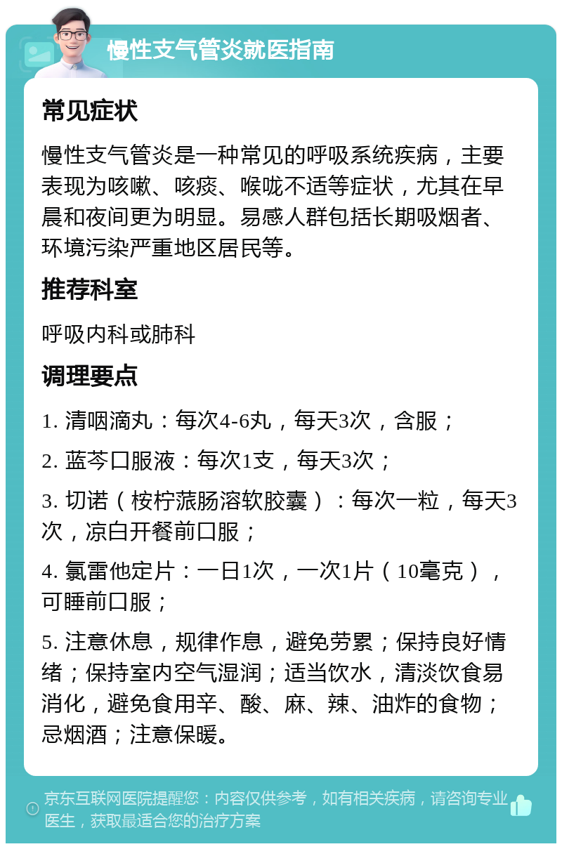 慢性支气管炎就医指南 常见症状 慢性支气管炎是一种常见的呼吸系统疾病，主要表现为咳嗽、咳痰、喉咙不适等症状，尤其在早晨和夜间更为明显。易感人群包括长期吸烟者、环境污染严重地区居民等。 推荐科室 呼吸内科或肺科 调理要点 1. 清咽滴丸：每次4-6丸，每天3次，含服； 2. 蓝芩口服液：每次1支，每天3次； 3. 切诺（桉柠蒎肠溶软胶囊）：每次一粒，每天3次，凉白开餐前口服； 4. 氯雷他定片：一日1次，一次1片（10毫克），可睡前口服； 5. 注意休息，规律作息，避免劳累；保持良好情绪；保持室内空气湿润；适当饮水，清淡饮食易消化，避免食用辛、酸、麻、辣、油炸的食物；忌烟酒；注意保暖。