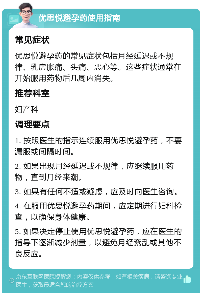 优思悦避孕药使用指南 常见症状 优思悦避孕药的常见症状包括月经延迟或不规律、乳房胀痛、头痛、恶心等。这些症状通常在开始服用药物后几周内消失。 推荐科室 妇产科 调理要点 1. 按照医生的指示连续服用优思悦避孕药，不要漏服或间隔时间。 2. 如果出现月经延迟或不规律，应继续服用药物，直到月经来潮。 3. 如果有任何不适或疑虑，应及时向医生咨询。 4. 在服用优思悦避孕药期间，应定期进行妇科检查，以确保身体健康。 5. 如果决定停止使用优思悦避孕药，应在医生的指导下逐渐减少剂量，以避免月经紊乱或其他不良反应。