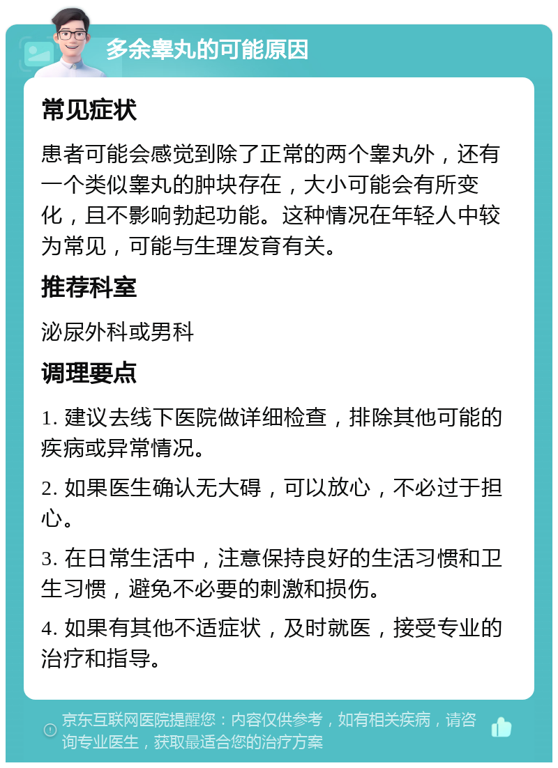 多余睾丸的可能原因 常见症状 患者可能会感觉到除了正常的两个睾丸外，还有一个类似睾丸的肿块存在，大小可能会有所变化，且不影响勃起功能。这种情况在年轻人中较为常见，可能与生理发育有关。 推荐科室 泌尿外科或男科 调理要点 1. 建议去线下医院做详细检查，排除其他可能的疾病或异常情况。 2. 如果医生确认无大碍，可以放心，不必过于担心。 3. 在日常生活中，注意保持良好的生活习惯和卫生习惯，避免不必要的刺激和损伤。 4. 如果有其他不适症状，及时就医，接受专业的治疗和指导。