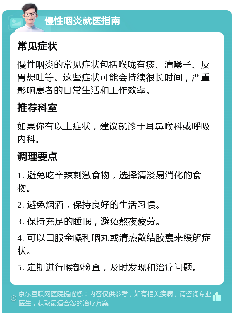 慢性咽炎就医指南 常见症状 慢性咽炎的常见症状包括喉咙有痰、清嗓子、反胃想吐等。这些症状可能会持续很长时间，严重影响患者的日常生活和工作效率。 推荐科室 如果你有以上症状，建议就诊于耳鼻喉科或呼吸内科。 调理要点 1. 避免吃辛辣刺激食物，选择清淡易消化的食物。 2. 避免烟酒，保持良好的生活习惯。 3. 保持充足的睡眠，避免熬夜疲劳。 4. 可以口服金嗓利咽丸或清热散结胶囊来缓解症状。 5. 定期进行喉部检查，及时发现和治疗问题。