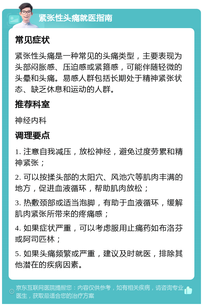 紧张性头痛就医指南 常见症状 紧张性头痛是一种常见的头痛类型，主要表现为头部闷胀感、压迫感或紧箍感，可能伴随轻微的头晕和头痛。易感人群包括长期处于精神紧张状态、缺乏休息和运动的人群。 推荐科室 神经内科 调理要点 1. 注意自我减压，放松神经，避免过度劳累和精神紧张； 2. 可以按揉头部的太阳穴、风池穴等肌肉丰满的地方，促进血液循环，帮助肌肉放松； 3. 热敷颈部或适当泡脚，有助于血液循环，缓解肌肉紧张所带来的疼痛感； 4. 如果症状严重，可以考虑服用止痛药如布洛芬或阿司匹林； 5. 如果头痛频繁或严重，建议及时就医，排除其他潜在的疾病因素。