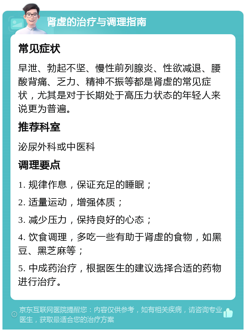 肾虚的治疗与调理指南 常见症状 早泄、勃起不坚、慢性前列腺炎、性欲减退、腰酸背痛、乏力、精神不振等都是肾虚的常见症状，尤其是对于长期处于高压力状态的年轻人来说更为普遍。 推荐科室 泌尿外科或中医科 调理要点 1. 规律作息，保证充足的睡眠； 2. 适量运动，增强体质； 3. 减少压力，保持良好的心态； 4. 饮食调理，多吃一些有助于肾虚的食物，如黑豆、黑芝麻等； 5. 中成药治疗，根据医生的建议选择合适的药物进行治疗。